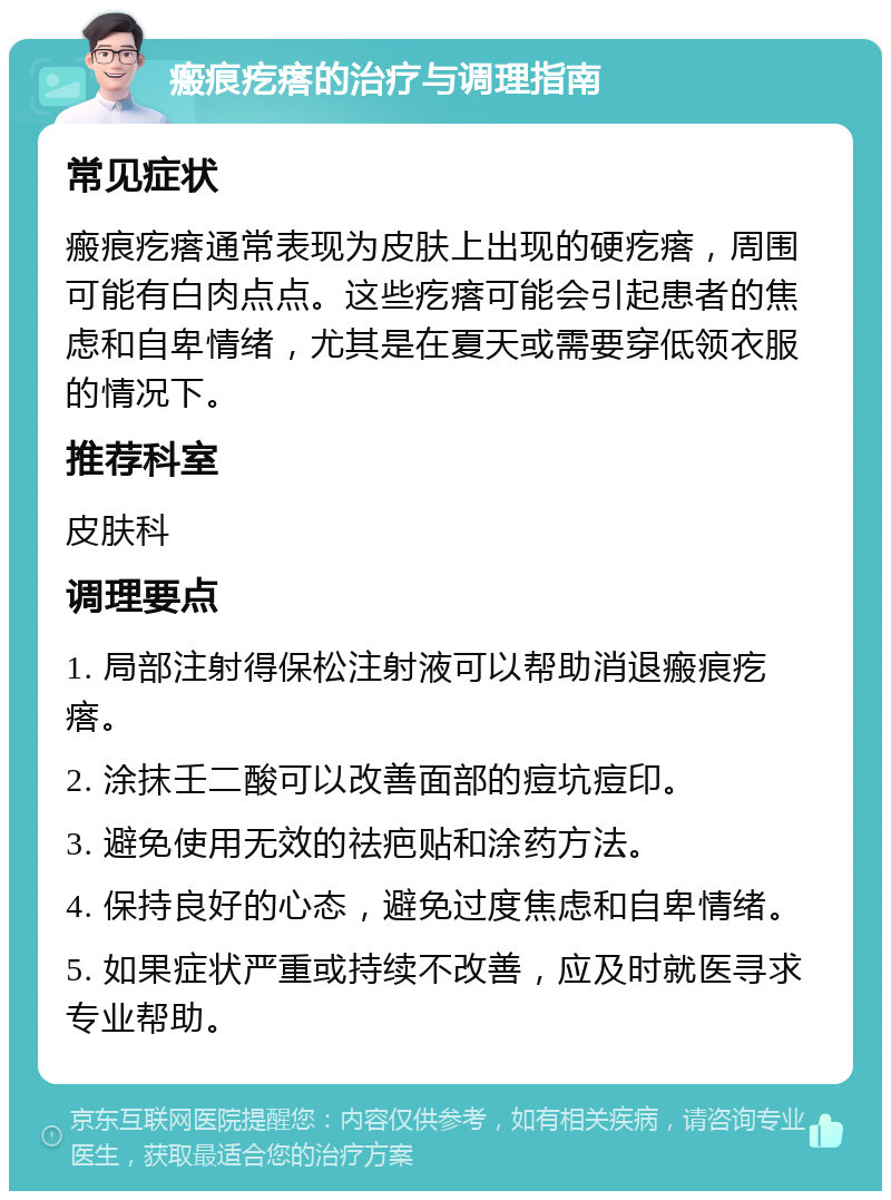 瘢痕疙瘩的治疗与调理指南 常见症状 瘢痕疙瘩通常表现为皮肤上出现的硬疙瘩，周围可能有白肉点点。这些疙瘩可能会引起患者的焦虑和自卑情绪，尤其是在夏天或需要穿低领衣服的情况下。 推荐科室 皮肤科 调理要点 1. 局部注射得保松注射液可以帮助消退瘢痕疙瘩。 2. 涂抹壬二酸可以改善面部的痘坑痘印。 3. 避免使用无效的祛疤贴和涂药方法。 4. 保持良好的心态，避免过度焦虑和自卑情绪。 5. 如果症状严重或持续不改善，应及时就医寻求专业帮助。