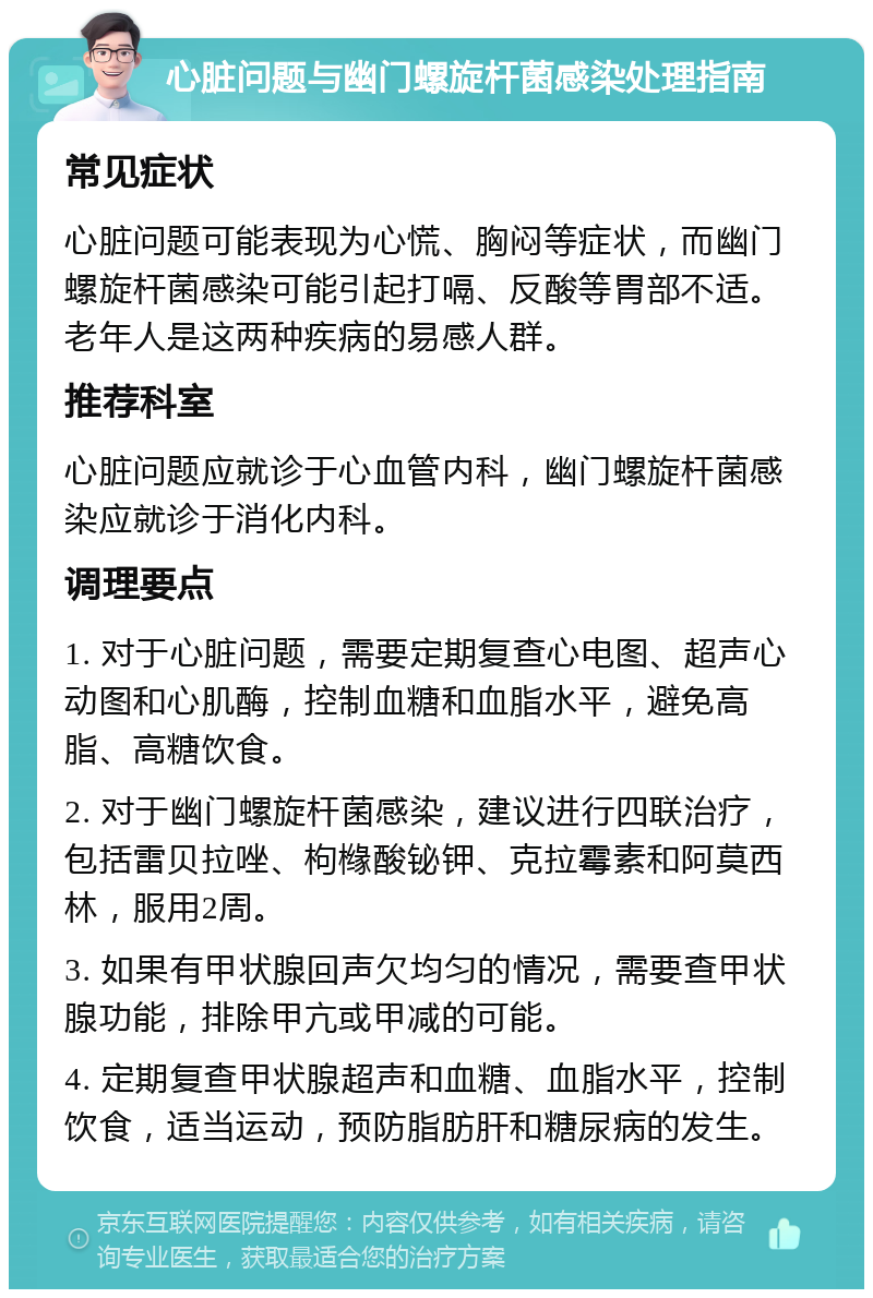 心脏问题与幽门螺旋杆菌感染处理指南 常见症状 心脏问题可能表现为心慌、胸闷等症状，而幽门螺旋杆菌感染可能引起打嗝、反酸等胃部不适。老年人是这两种疾病的易感人群。 推荐科室 心脏问题应就诊于心血管内科，幽门螺旋杆菌感染应就诊于消化内科。 调理要点 1. 对于心脏问题，需要定期复查心电图、超声心动图和心肌酶，控制血糖和血脂水平，避免高脂、高糖饮食。 2. 对于幽门螺旋杆菌感染，建议进行四联治疗，包括雷贝拉唑、枸橼酸铋钾、克拉霉素和阿莫西林，服用2周。 3. 如果有甲状腺回声欠均匀的情况，需要查甲状腺功能，排除甲亢或甲减的可能。 4. 定期复查甲状腺超声和血糖、血脂水平，控制饮食，适当运动，预防脂肪肝和糖尿病的发生。