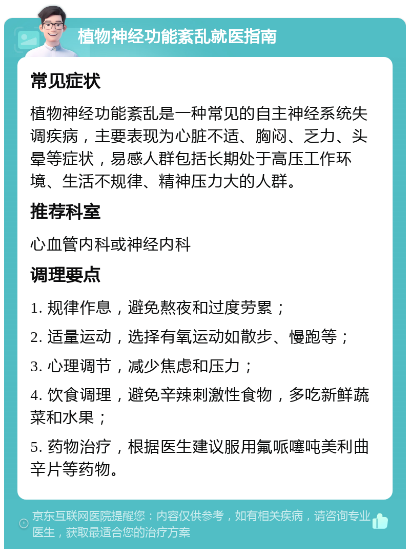 植物神经功能紊乱就医指南 常见症状 植物神经功能紊乱是一种常见的自主神经系统失调疾病，主要表现为心脏不适、胸闷、乏力、头晕等症状，易感人群包括长期处于高压工作环境、生活不规律、精神压力大的人群。 推荐科室 心血管内科或神经内科 调理要点 1. 规律作息，避免熬夜和过度劳累； 2. 适量运动，选择有氧运动如散步、慢跑等； 3. 心理调节，减少焦虑和压力； 4. 饮食调理，避免辛辣刺激性食物，多吃新鲜蔬菜和水果； 5. 药物治疗，根据医生建议服用氟哌噻吨美利曲辛片等药物。