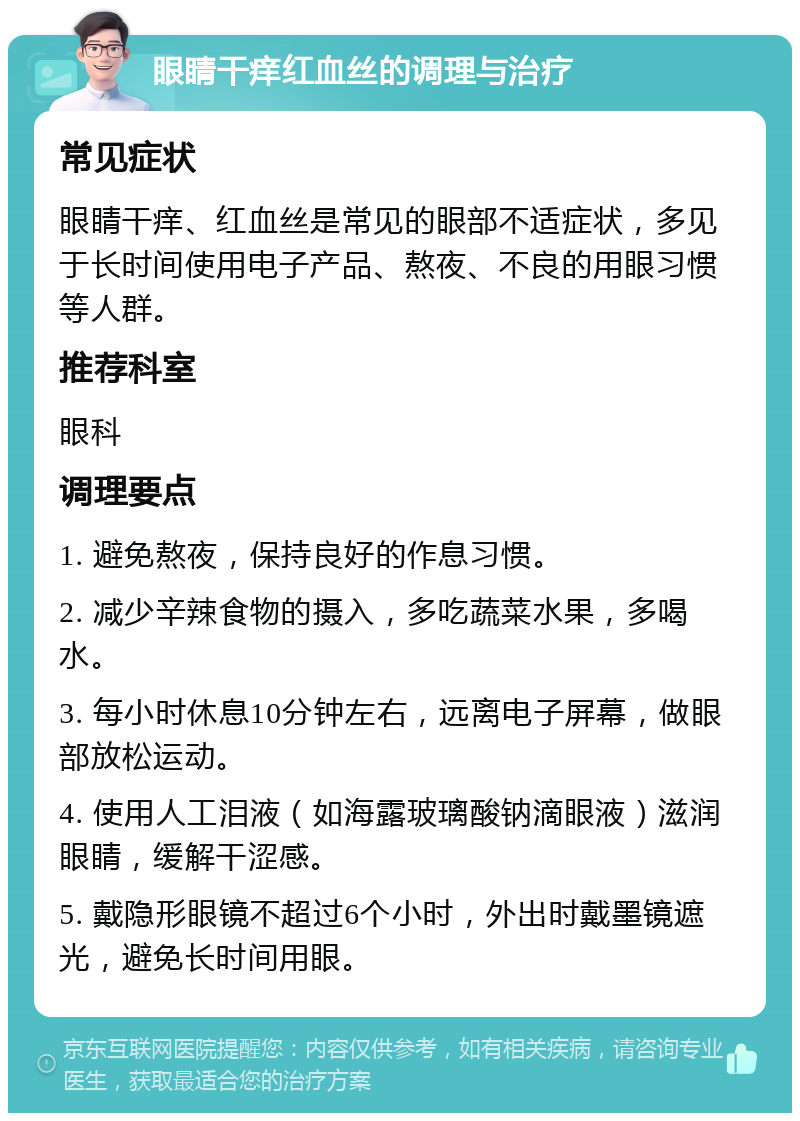 眼睛干痒红血丝的调理与治疗 常见症状 眼睛干痒、红血丝是常见的眼部不适症状，多见于长时间使用电子产品、熬夜、不良的用眼习惯等人群。 推荐科室 眼科 调理要点 1. 避免熬夜，保持良好的作息习惯。 2. 减少辛辣食物的摄入，多吃蔬菜水果，多喝水。 3. 每小时休息10分钟左右，远离电子屏幕，做眼部放松运动。 4. 使用人工泪液（如海露玻璃酸钠滴眼液）滋润眼睛，缓解干涩感。 5. 戴隐形眼镜不超过6个小时，外出时戴墨镜遮光，避免长时间用眼。