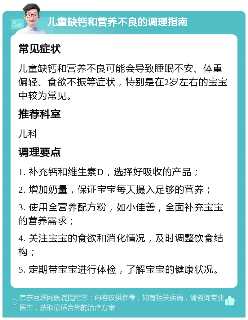 儿童缺钙和营养不良的调理指南 常见症状 儿童缺钙和营养不良可能会导致睡眠不安、体重偏轻、食欲不振等症状，特别是在2岁左右的宝宝中较为常见。 推荐科室 儿科 调理要点 1. 补充钙和维生素D，选择好吸收的产品； 2. 增加奶量，保证宝宝每天摄入足够的营养； 3. 使用全营养配方粉，如小佳善，全面补充宝宝的营养需求； 4. 关注宝宝的食欲和消化情况，及时调整饮食结构； 5. 定期带宝宝进行体检，了解宝宝的健康状况。