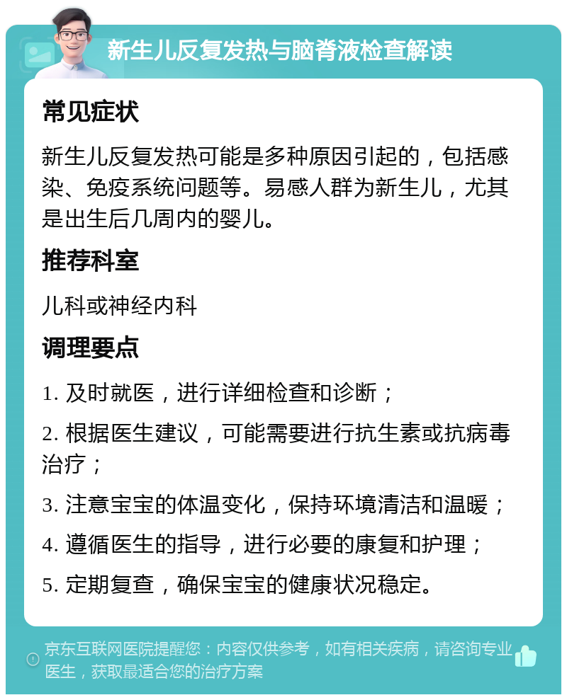 新生儿反复发热与脑脊液检查解读 常见症状 新生儿反复发热可能是多种原因引起的，包括感染、免疫系统问题等。易感人群为新生儿，尤其是出生后几周内的婴儿。 推荐科室 儿科或神经内科 调理要点 1. 及时就医，进行详细检查和诊断； 2. 根据医生建议，可能需要进行抗生素或抗病毒治疗； 3. 注意宝宝的体温变化，保持环境清洁和温暖； 4. 遵循医生的指导，进行必要的康复和护理； 5. 定期复查，确保宝宝的健康状况稳定。