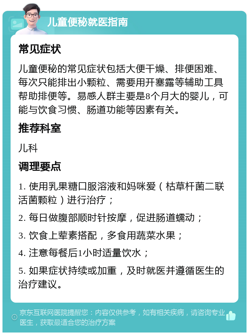 儿童便秘就医指南 常见症状 儿童便秘的常见症状包括大便干燥、排便困难、每次只能排出小颗粒、需要用开塞露等辅助工具帮助排便等。易感人群主要是8个月大的婴儿，可能与饮食习惯、肠道功能等因素有关。 推荐科室 儿科 调理要点 1. 使用乳果糖口服溶液和妈咪爱（枯草杆菌二联活菌颗粒）进行治疗； 2. 每日做腹部顺时针按摩，促进肠道蠕动； 3. 饮食上荤素搭配，多食用蔬菜水果； 4. 注意每餐后1小时适量饮水； 5. 如果症状持续或加重，及时就医并遵循医生的治疗建议。