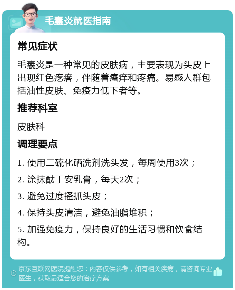 毛囊炎就医指南 常见症状 毛囊炎是一种常见的皮肤病，主要表现为头皮上出现红色疙瘩，伴随着瘙痒和疼痛。易感人群包括油性皮肤、免疫力低下者等。 推荐科室 皮肤科 调理要点 1. 使用二硫化硒洗剂洗头发，每周使用3次； 2. 涂抹酞丁安乳膏，每天2次； 3. 避免过度搔抓头皮； 4. 保持头皮清洁，避免油脂堆积； 5. 加强免疫力，保持良好的生活习惯和饮食结构。