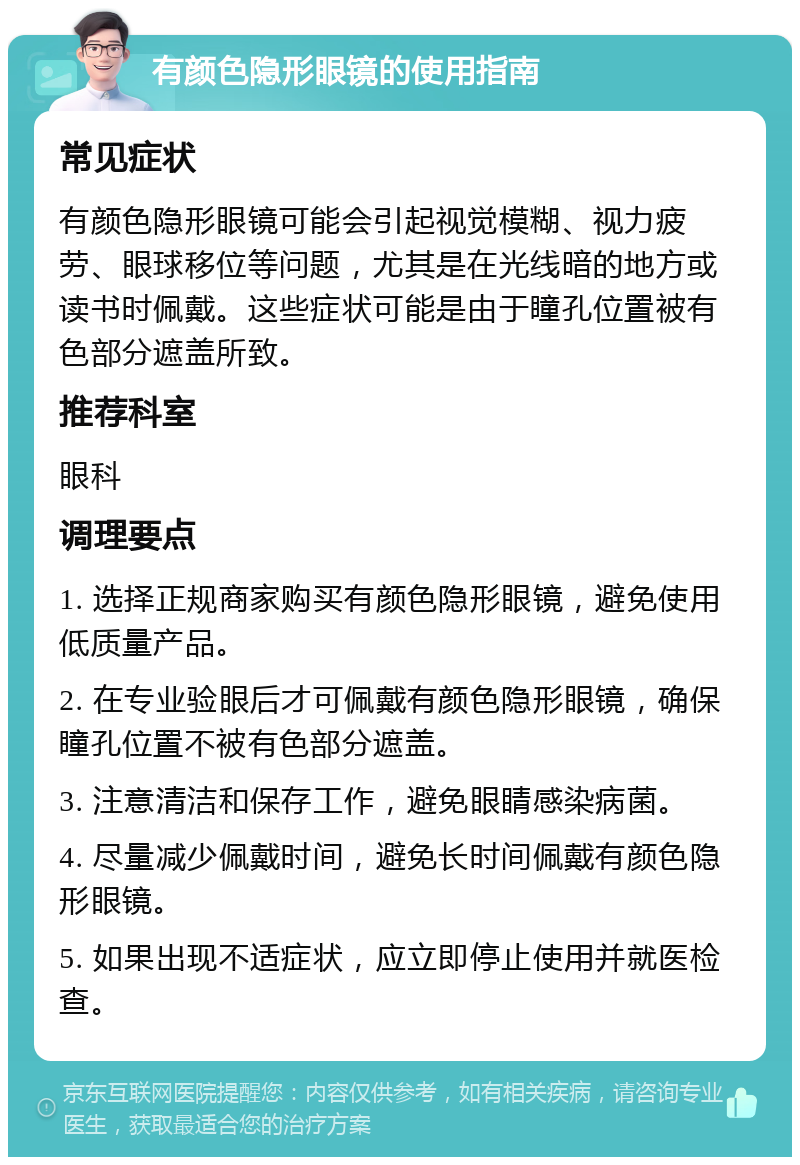 有颜色隐形眼镜的使用指南 常见症状 有颜色隐形眼镜可能会引起视觉模糊、视力疲劳、眼球移位等问题，尤其是在光线暗的地方或读书时佩戴。这些症状可能是由于瞳孔位置被有色部分遮盖所致。 推荐科室 眼科 调理要点 1. 选择正规商家购买有颜色隐形眼镜，避免使用低质量产品。 2. 在专业验眼后才可佩戴有颜色隐形眼镜，确保瞳孔位置不被有色部分遮盖。 3. 注意清洁和保存工作，避免眼睛感染病菌。 4. 尽量减少佩戴时间，避免长时间佩戴有颜色隐形眼镜。 5. 如果出现不适症状，应立即停止使用并就医检查。