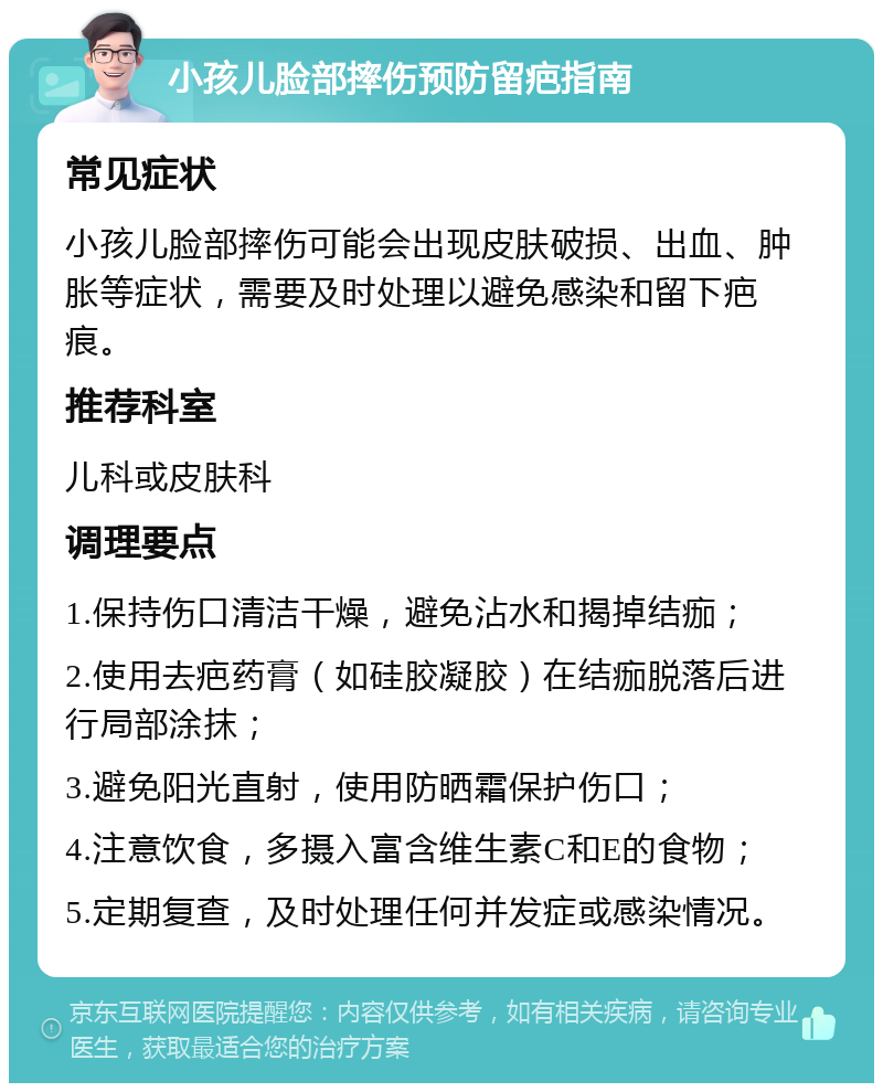 小孩儿脸部摔伤预防留疤指南 常见症状 小孩儿脸部摔伤可能会出现皮肤破损、出血、肿胀等症状，需要及时处理以避免感染和留下疤痕。 推荐科室 儿科或皮肤科 调理要点 1.保持伤口清洁干燥，避免沾水和揭掉结痂； 2.使用去疤药膏（如硅胶凝胶）在结痂脱落后进行局部涂抹； 3.避免阳光直射，使用防晒霜保护伤口； 4.注意饮食，多摄入富含维生素C和E的食物； 5.定期复查，及时处理任何并发症或感染情况。