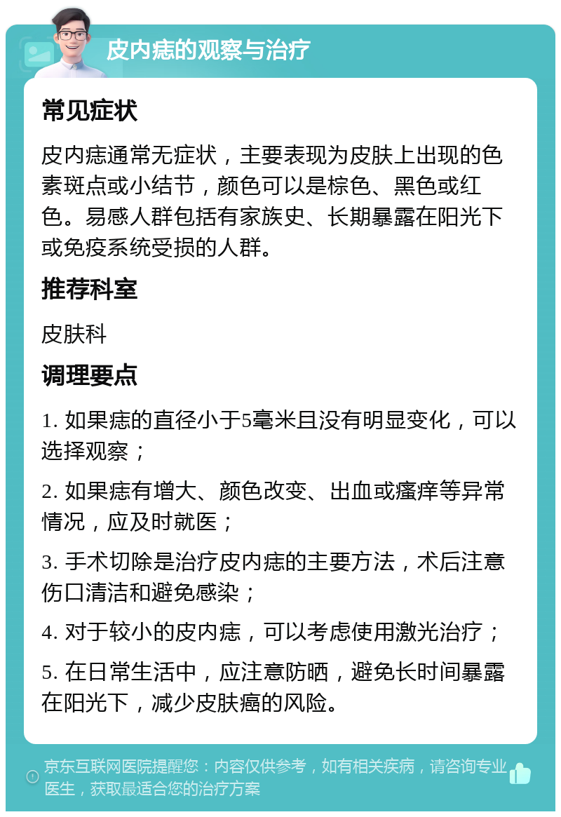 皮内痣的观察与治疗 常见症状 皮内痣通常无症状，主要表现为皮肤上出现的色素斑点或小结节，颜色可以是棕色、黑色或红色。易感人群包括有家族史、长期暴露在阳光下或免疫系统受损的人群。 推荐科室 皮肤科 调理要点 1. 如果痣的直径小于5毫米且没有明显变化，可以选择观察； 2. 如果痣有增大、颜色改变、出血或瘙痒等异常情况，应及时就医； 3. 手术切除是治疗皮内痣的主要方法，术后注意伤口清洁和避免感染； 4. 对于较小的皮内痣，可以考虑使用激光治疗； 5. 在日常生活中，应注意防晒，避免长时间暴露在阳光下，减少皮肤癌的风险。