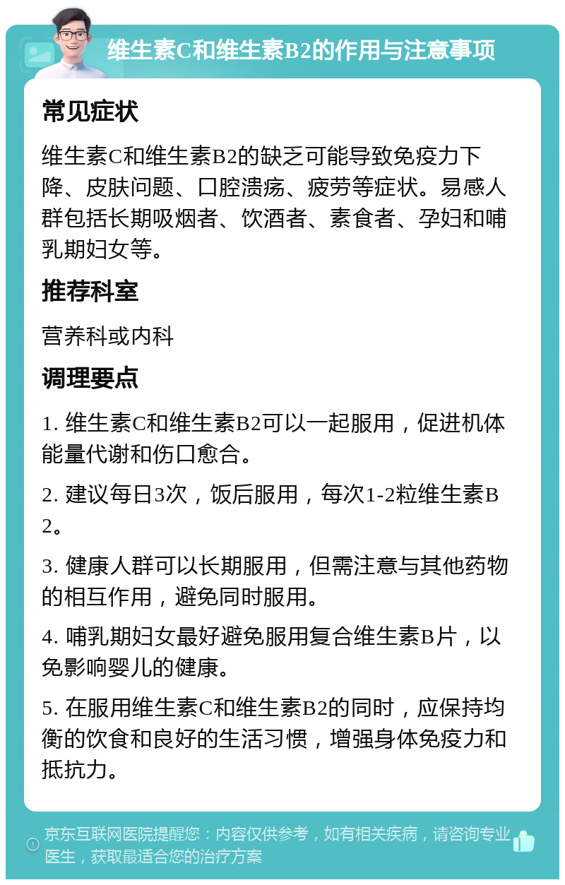 维生素C和维生素B2的作用与注意事项 常见症状 维生素C和维生素B2的缺乏可能导致免疫力下降、皮肤问题、口腔溃疡、疲劳等症状。易感人群包括长期吸烟者、饮酒者、素食者、孕妇和哺乳期妇女等。 推荐科室 营养科或内科 调理要点 1. 维生素C和维生素B2可以一起服用，促进机体能量代谢和伤口愈合。 2. 建议每日3次，饭后服用，每次1-2粒维生素B2。 3. 健康人群可以长期服用，但需注意与其他药物的相互作用，避免同时服用。 4. 哺乳期妇女最好避免服用复合维生素B片，以免影响婴儿的健康。 5. 在服用维生素C和维生素B2的同时，应保持均衡的饮食和良好的生活习惯，增强身体免疫力和抵抗力。