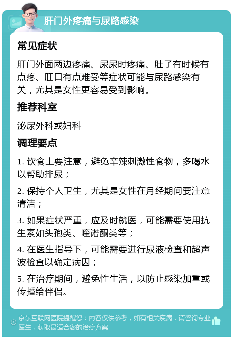 肝门外疼痛与尿路感染 常见症状 肝门外面两边疼痛、尿尿时疼痛、肚子有时候有点疼、肛口有点难受等症状可能与尿路感染有关，尤其是女性更容易受到影响。 推荐科室 泌尿外科或妇科 调理要点 1. 饮食上要注意，避免辛辣刺激性食物，多喝水以帮助排尿； 2. 保持个人卫生，尤其是女性在月经期间要注意清洁； 3. 如果症状严重，应及时就医，可能需要使用抗生素如头孢类、喹诺酮类等； 4. 在医生指导下，可能需要进行尿液检查和超声波检查以确定病因； 5. 在治疗期间，避免性生活，以防止感染加重或传播给伴侣。