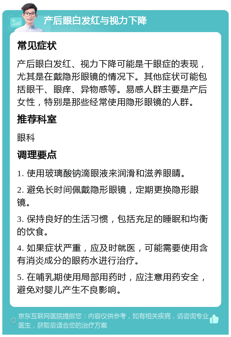 产后眼白发红与视力下降 常见症状 产后眼白发红、视力下降可能是干眼症的表现，尤其是在戴隐形眼镜的情况下。其他症状可能包括眼干、眼痒、异物感等。易感人群主要是产后女性，特别是那些经常使用隐形眼镜的人群。 推荐科室 眼科 调理要点 1. 使用玻璃酸钠滴眼液来润滑和滋养眼睛。 2. 避免长时间佩戴隐形眼镜，定期更换隐形眼镜。 3. 保持良好的生活习惯，包括充足的睡眠和均衡的饮食。 4. 如果症状严重，应及时就医，可能需要使用含有消炎成分的眼药水进行治疗。 5. 在哺乳期使用局部用药时，应注意用药安全，避免对婴儿产生不良影响。