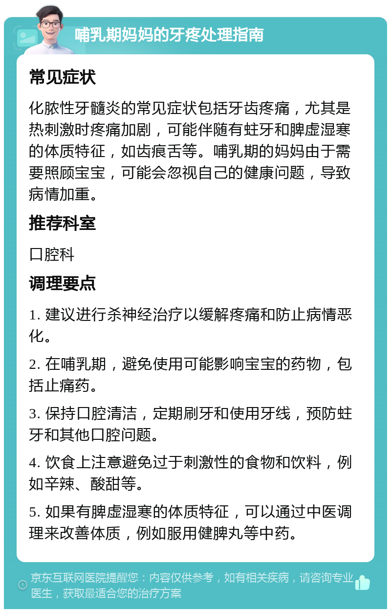 哺乳期妈妈的牙疼处理指南 常见症状 化脓性牙髓炎的常见症状包括牙齿疼痛，尤其是热刺激时疼痛加剧，可能伴随有蛀牙和脾虚湿寒的体质特征，如齿痕舌等。哺乳期的妈妈由于需要照顾宝宝，可能会忽视自己的健康问题，导致病情加重。 推荐科室 口腔科 调理要点 1. 建议进行杀神经治疗以缓解疼痛和防止病情恶化。 2. 在哺乳期，避免使用可能影响宝宝的药物，包括止痛药。 3. 保持口腔清洁，定期刷牙和使用牙线，预防蛀牙和其他口腔问题。 4. 饮食上注意避免过于刺激性的食物和饮料，例如辛辣、酸甜等。 5. 如果有脾虚湿寒的体质特征，可以通过中医调理来改善体质，例如服用健脾丸等中药。