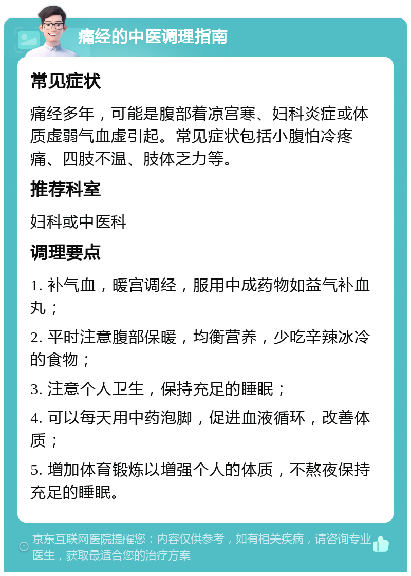 痛经的中医调理指南 常见症状 痛经多年，可能是腹部着凉宫寒、妇科炎症或体质虚弱气血虚引起。常见症状包括小腹怕冷疼痛、四肢不温、肢体乏力等。 推荐科室 妇科或中医科 调理要点 1. 补气血，暖宫调经，服用中成药物如益气补血丸； 2. 平时注意腹部保暖，均衡营养，少吃辛辣冰冷的食物； 3. 注意个人卫生，保持充足的睡眠； 4. 可以每天用中药泡脚，促进血液循环，改善体质； 5. 增加体育锻炼以增强个人的体质，不熬夜保持充足的睡眠。