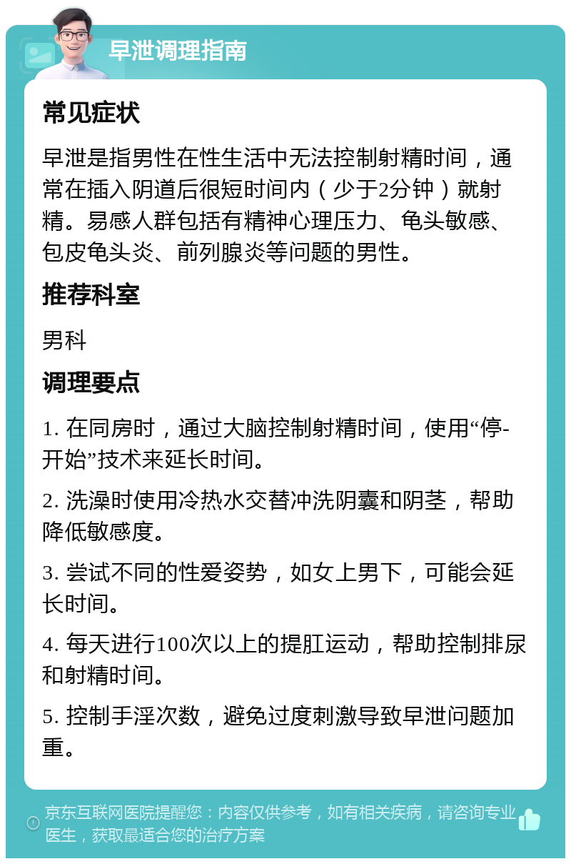 早泄调理指南 常见症状 早泄是指男性在性生活中无法控制射精时间，通常在插入阴道后很短时间内（少于2分钟）就射精。易感人群包括有精神心理压力、龟头敏感、包皮龟头炎、前列腺炎等问题的男性。 推荐科室 男科 调理要点 1. 在同房时，通过大脑控制射精时间，使用“停-开始”技术来延长时间。 2. 洗澡时使用冷热水交替冲洗阴囊和阴茎，帮助降低敏感度。 3. 尝试不同的性爱姿势，如女上男下，可能会延长时间。 4. 每天进行100次以上的提肛运动，帮助控制排尿和射精时间。 5. 控制手淫次数，避免过度刺激导致早泄问题加重。