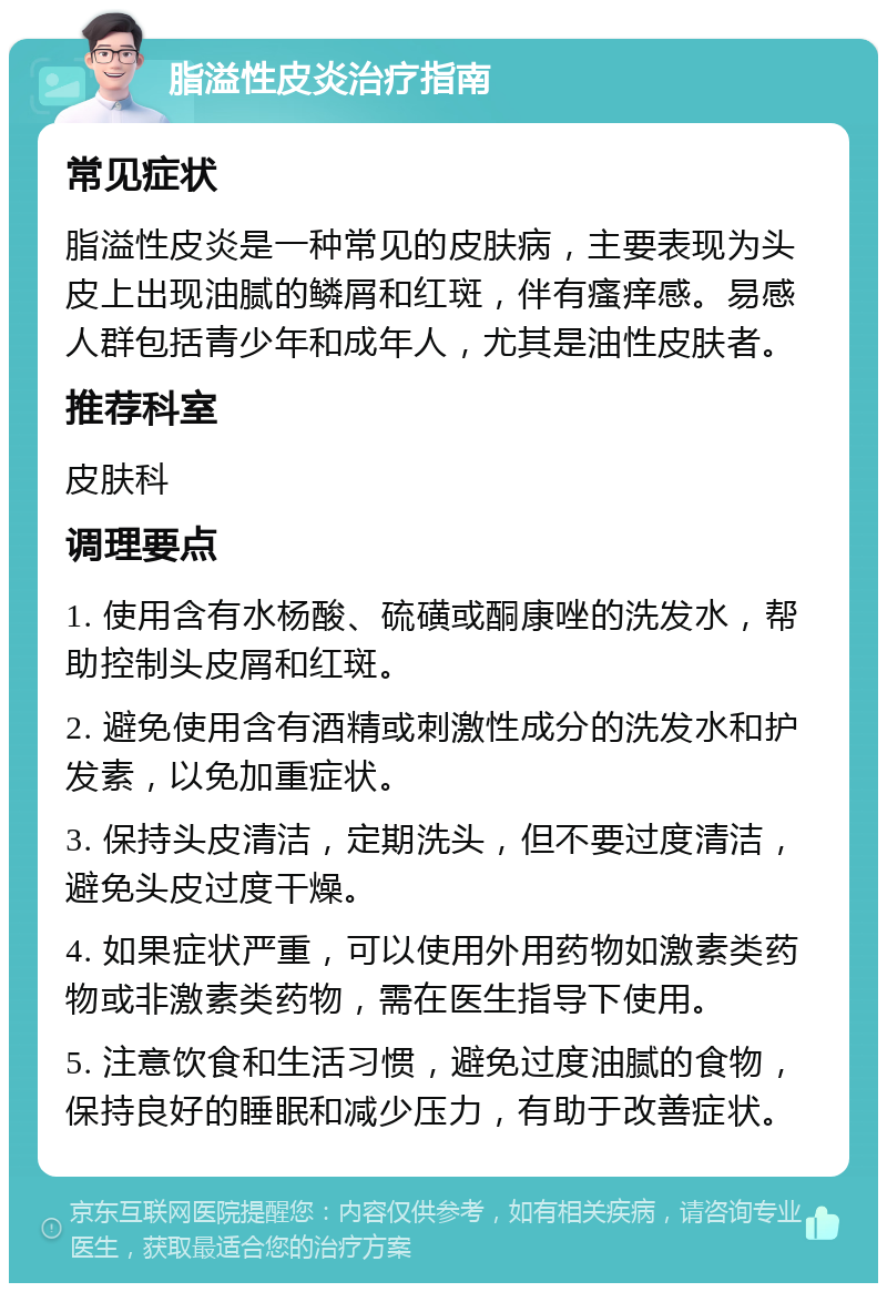 脂溢性皮炎治疗指南 常见症状 脂溢性皮炎是一种常见的皮肤病，主要表现为头皮上出现油腻的鳞屑和红斑，伴有瘙痒感。易感人群包括青少年和成年人，尤其是油性皮肤者。 推荐科室 皮肤科 调理要点 1. 使用含有水杨酸、硫磺或酮康唑的洗发水，帮助控制头皮屑和红斑。 2. 避免使用含有酒精或刺激性成分的洗发水和护发素，以免加重症状。 3. 保持头皮清洁，定期洗头，但不要过度清洁，避免头皮过度干燥。 4. 如果症状严重，可以使用外用药物如激素类药物或非激素类药物，需在医生指导下使用。 5. 注意饮食和生活习惯，避免过度油腻的食物，保持良好的睡眠和减少压力，有助于改善症状。