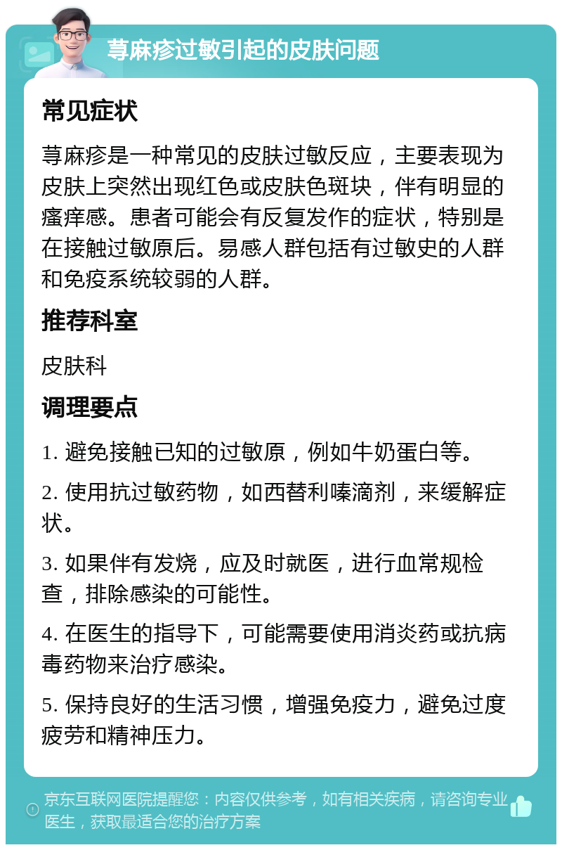 荨麻疹过敏引起的皮肤问题 常见症状 荨麻疹是一种常见的皮肤过敏反应，主要表现为皮肤上突然出现红色或皮肤色斑块，伴有明显的瘙痒感。患者可能会有反复发作的症状，特别是在接触过敏原后。易感人群包括有过敏史的人群和免疫系统较弱的人群。 推荐科室 皮肤科 调理要点 1. 避免接触已知的过敏原，例如牛奶蛋白等。 2. 使用抗过敏药物，如西替利嗪滴剂，来缓解症状。 3. 如果伴有发烧，应及时就医，进行血常规检查，排除感染的可能性。 4. 在医生的指导下，可能需要使用消炎药或抗病毒药物来治疗感染。 5. 保持良好的生活习惯，增强免疫力，避免过度疲劳和精神压力。