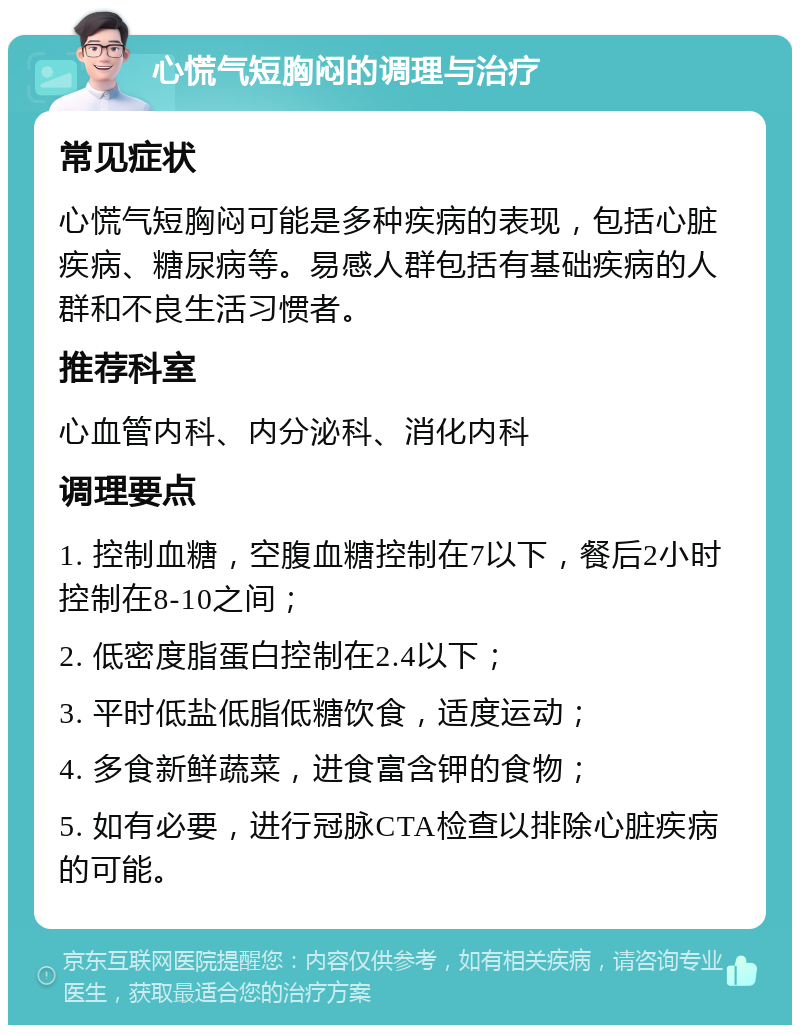 心慌气短胸闷的调理与治疗 常见症状 心慌气短胸闷可能是多种疾病的表现，包括心脏疾病、糖尿病等。易感人群包括有基础疾病的人群和不良生活习惯者。 推荐科室 心血管内科、内分泌科、消化内科 调理要点 1. 控制血糖，空腹血糖控制在7以下，餐后2小时控制在8-10之间； 2. 低密度脂蛋白控制在2.4以下； 3. 平时低盐低脂低糖饮食，适度运动； 4. 多食新鲜蔬菜，进食富含钾的食物； 5. 如有必要，进行冠脉CTA检查以排除心脏疾病的可能。