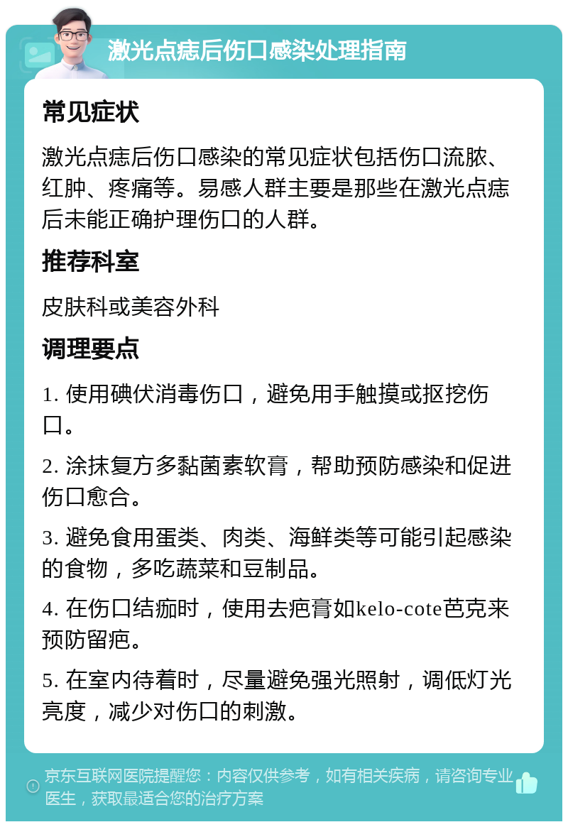 激光点痣后伤口感染处理指南 常见症状 激光点痣后伤口感染的常见症状包括伤口流脓、红肿、疼痛等。易感人群主要是那些在激光点痣后未能正确护理伤口的人群。 推荐科室 皮肤科或美容外科 调理要点 1. 使用碘伏消毒伤口，避免用手触摸或抠挖伤口。 2. 涂抹复方多黏菌素软膏，帮助预防感染和促进伤口愈合。 3. 避免食用蛋类、肉类、海鲜类等可能引起感染的食物，多吃蔬菜和豆制品。 4. 在伤口结痂时，使用去疤膏如kelo-cote芭克来预防留疤。 5. 在室内待着时，尽量避免强光照射，调低灯光亮度，减少对伤口的刺激。