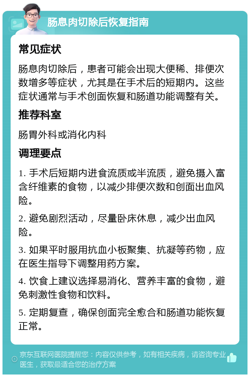 肠息肉切除后恢复指南 常见症状 肠息肉切除后，患者可能会出现大便稀、排便次数增多等症状，尤其是在手术后的短期内。这些症状通常与手术创面恢复和肠道功能调整有关。 推荐科室 肠胃外科或消化内科 调理要点 1. 手术后短期内进食流质或半流质，避免摄入富含纤维素的食物，以减少排便次数和创面出血风险。 2. 避免剧烈活动，尽量卧床休息，减少出血风险。 3. 如果平时服用抗血小板聚集、抗凝等药物，应在医生指导下调整用药方案。 4. 饮食上建议选择易消化、营养丰富的食物，避免刺激性食物和饮料。 5. 定期复查，确保创面完全愈合和肠道功能恢复正常。