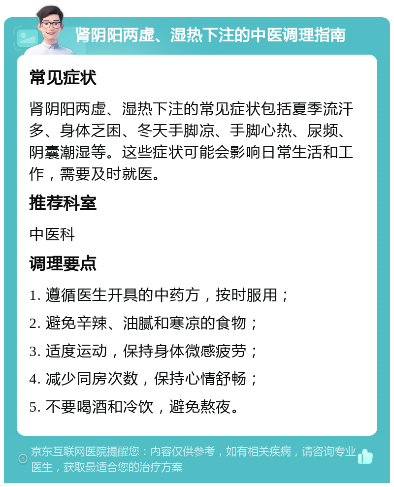 肾阴阳两虚、湿热下注的中医调理指南 常见症状 肾阴阳两虚、湿热下注的常见症状包括夏季流汗多、身体乏困、冬天手脚凉、手脚心热、尿频、阴囊潮湿等。这些症状可能会影响日常生活和工作，需要及时就医。 推荐科室 中医科 调理要点 1. 遵循医生开具的中药方，按时服用； 2. 避免辛辣、油腻和寒凉的食物； 3. 适度运动，保持身体微感疲劳； 4. 减少同房次数，保持心情舒畅； 5. 不要喝酒和冷饮，避免熬夜。