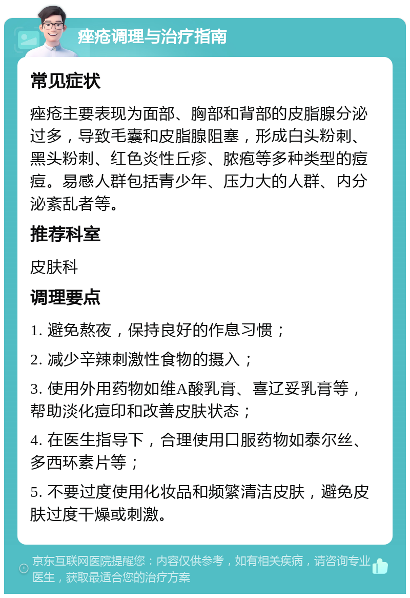 痤疮调理与治疗指南 常见症状 痤疮主要表现为面部、胸部和背部的皮脂腺分泌过多，导致毛囊和皮脂腺阻塞，形成白头粉刺、黑头粉刺、红色炎性丘疹、脓疱等多种类型的痘痘。易感人群包括青少年、压力大的人群、内分泌紊乱者等。 推荐科室 皮肤科 调理要点 1. 避免熬夜，保持良好的作息习惯； 2. 减少辛辣刺激性食物的摄入； 3. 使用外用药物如维A酸乳膏、喜辽妥乳膏等，帮助淡化痘印和改善皮肤状态； 4. 在医生指导下，合理使用口服药物如泰尔丝、多西环素片等； 5. 不要过度使用化妆品和频繁清洁皮肤，避免皮肤过度干燥或刺激。