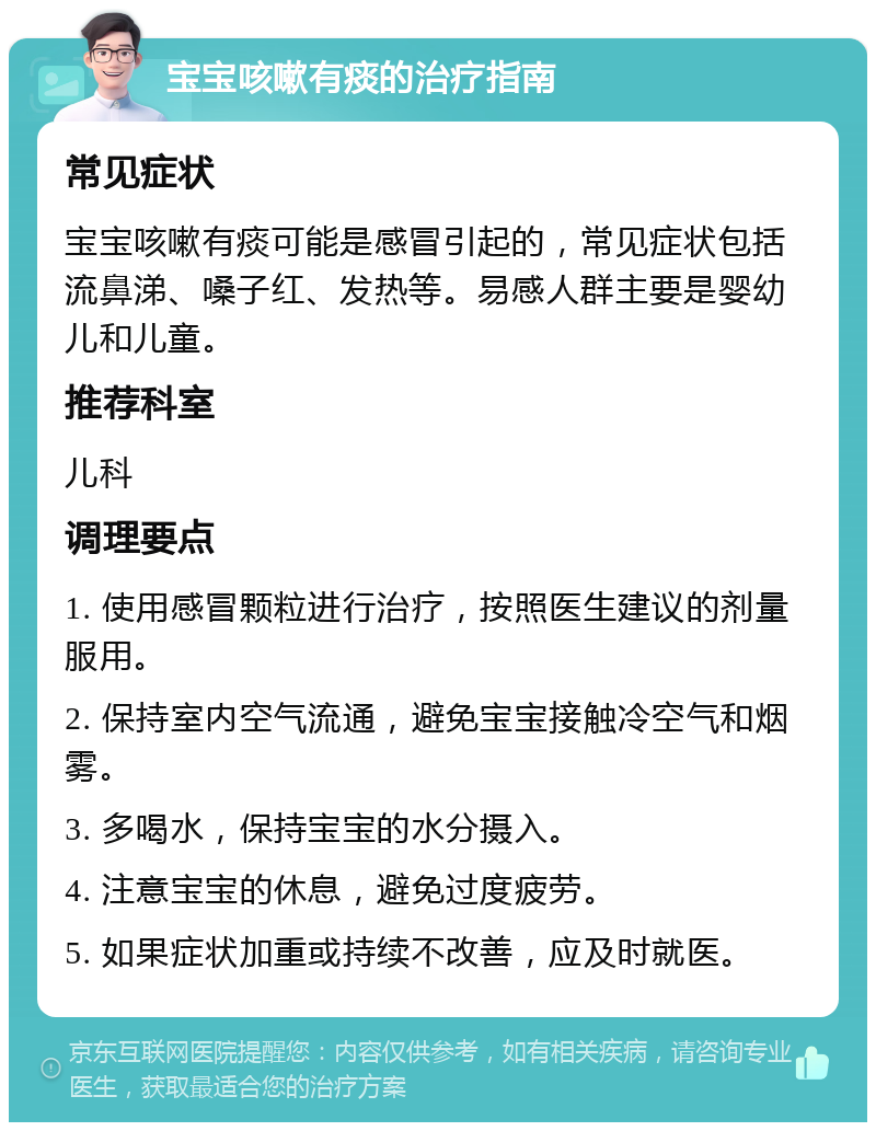 宝宝咳嗽有痰的治疗指南 常见症状 宝宝咳嗽有痰可能是感冒引起的，常见症状包括流鼻涕、嗓子红、发热等。易感人群主要是婴幼儿和儿童。 推荐科室 儿科 调理要点 1. 使用感冒颗粒进行治疗，按照医生建议的剂量服用。 2. 保持室内空气流通，避免宝宝接触冷空气和烟雾。 3. 多喝水，保持宝宝的水分摄入。 4. 注意宝宝的休息，避免过度疲劳。 5. 如果症状加重或持续不改善，应及时就医。