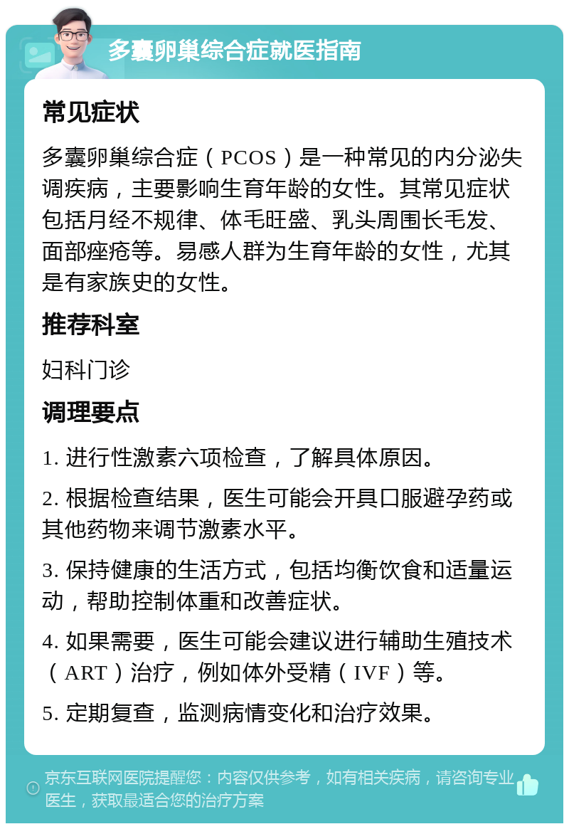 多囊卵巢综合症就医指南 常见症状 多囊卵巢综合症（PCOS）是一种常见的内分泌失调疾病，主要影响生育年龄的女性。其常见症状包括月经不规律、体毛旺盛、乳头周围长毛发、面部痤疮等。易感人群为生育年龄的女性，尤其是有家族史的女性。 推荐科室 妇科门诊 调理要点 1. 进行性激素六项检查，了解具体原因。 2. 根据检查结果，医生可能会开具口服避孕药或其他药物来调节激素水平。 3. 保持健康的生活方式，包括均衡饮食和适量运动，帮助控制体重和改善症状。 4. 如果需要，医生可能会建议进行辅助生殖技术（ART）治疗，例如体外受精（IVF）等。 5. 定期复查，监测病情变化和治疗效果。