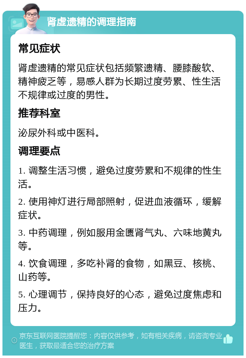 肾虚遗精的调理指南 常见症状 肾虚遗精的常见症状包括频繁遗精、腰膝酸软、精神疲乏等，易感人群为长期过度劳累、性生活不规律或过度的男性。 推荐科室 泌尿外科或中医科。 调理要点 1. 调整生活习惯，避免过度劳累和不规律的性生活。 2. 使用神灯进行局部照射，促进血液循环，缓解症状。 3. 中药调理，例如服用金匮肾气丸、六味地黄丸等。 4. 饮食调理，多吃补肾的食物，如黑豆、核桃、山药等。 5. 心理调节，保持良好的心态，避免过度焦虑和压力。