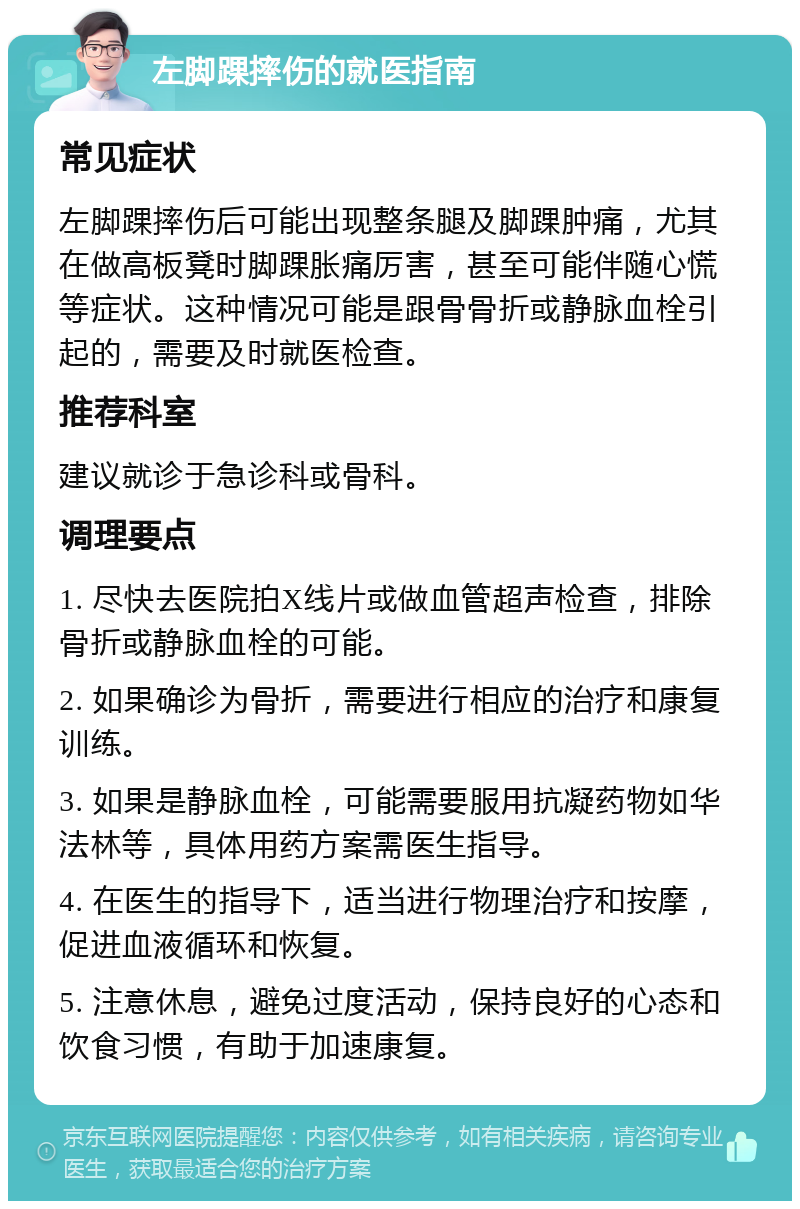 左脚踝摔伤的就医指南 常见症状 左脚踝摔伤后可能出现整条腿及脚踝肿痛，尤其在做高板凳时脚踝胀痛厉害，甚至可能伴随心慌等症状。这种情况可能是跟骨骨折或静脉血栓引起的，需要及时就医检查。 推荐科室 建议就诊于急诊科或骨科。 调理要点 1. 尽快去医院拍X线片或做血管超声检查，排除骨折或静脉血栓的可能。 2. 如果确诊为骨折，需要进行相应的治疗和康复训练。 3. 如果是静脉血栓，可能需要服用抗凝药物如华法林等，具体用药方案需医生指导。 4. 在医生的指导下，适当进行物理治疗和按摩，促进血液循环和恢复。 5. 注意休息，避免过度活动，保持良好的心态和饮食习惯，有助于加速康复。