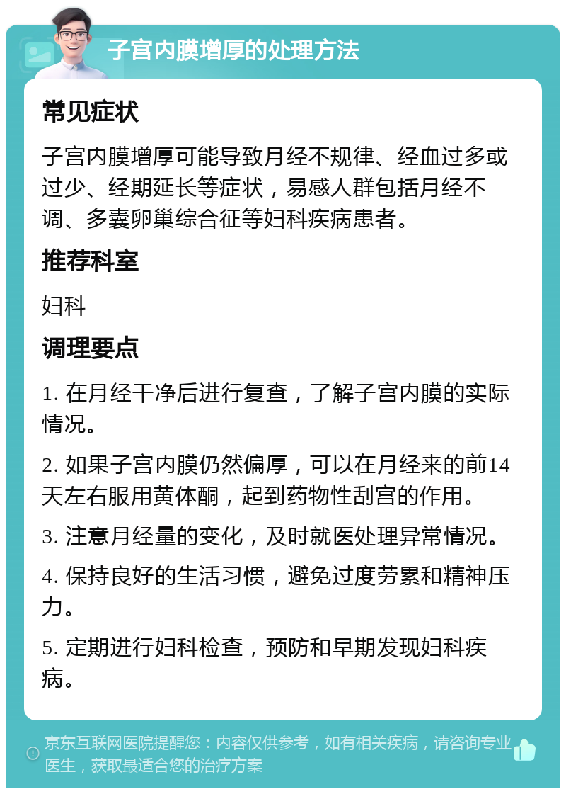 子宫内膜增厚的处理方法 常见症状 子宫内膜增厚可能导致月经不规律、经血过多或过少、经期延长等症状，易感人群包括月经不调、多囊卵巢综合征等妇科疾病患者。 推荐科室 妇科 调理要点 1. 在月经干净后进行复查，了解子宫内膜的实际情况。 2. 如果子宫内膜仍然偏厚，可以在月经来的前14天左右服用黄体酮，起到药物性刮宫的作用。 3. 注意月经量的变化，及时就医处理异常情况。 4. 保持良好的生活习惯，避免过度劳累和精神压力。 5. 定期进行妇科检查，预防和早期发现妇科疾病。