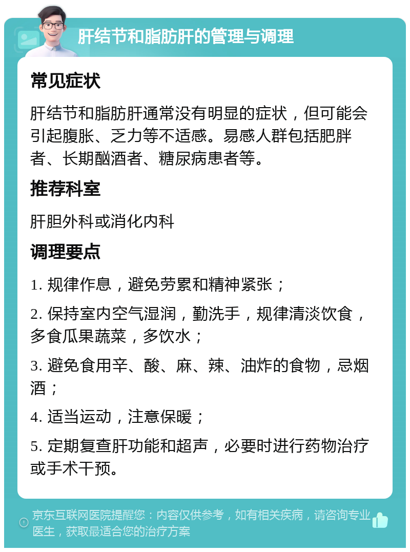 肝结节和脂肪肝的管理与调理 常见症状 肝结节和脂肪肝通常没有明显的症状，但可能会引起腹胀、乏力等不适感。易感人群包括肥胖者、长期酗酒者、糖尿病患者等。 推荐科室 肝胆外科或消化内科 调理要点 1. 规律作息，避免劳累和精神紧张； 2. 保持室内空气湿润，勤洗手，规律清淡饮食，多食瓜果蔬菜，多饮水； 3. 避免食用辛、酸、麻、辣、油炸的食物，忌烟酒； 4. 适当运动，注意保暖； 5. 定期复查肝功能和超声，必要时进行药物治疗或手术干预。