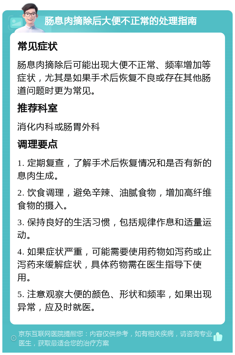 肠息肉摘除后大便不正常的处理指南 常见症状 肠息肉摘除后可能出现大便不正常、频率增加等症状，尤其是如果手术后恢复不良或存在其他肠道问题时更为常见。 推荐科室 消化内科或肠胃外科 调理要点 1. 定期复查，了解手术后恢复情况和是否有新的息肉生成。 2. 饮食调理，避免辛辣、油腻食物，增加高纤维食物的摄入。 3. 保持良好的生活习惯，包括规律作息和适量运动。 4. 如果症状严重，可能需要使用药物如泻药或止泻药来缓解症状，具体药物需在医生指导下使用。 5. 注意观察大便的颜色、形状和频率，如果出现异常，应及时就医。