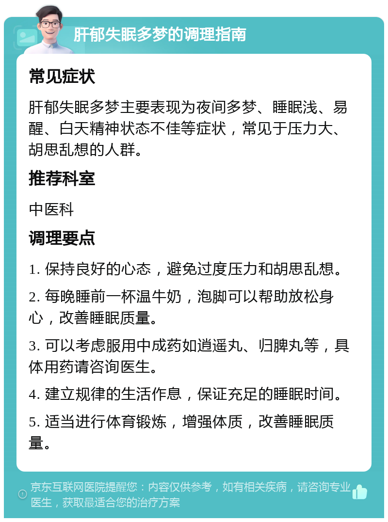 肝郁失眠多梦的调理指南 常见症状 肝郁失眠多梦主要表现为夜间多梦、睡眠浅、易醒、白天精神状态不佳等症状，常见于压力大、胡思乱想的人群。 推荐科室 中医科 调理要点 1. 保持良好的心态，避免过度压力和胡思乱想。 2. 每晚睡前一杯温牛奶，泡脚可以帮助放松身心，改善睡眠质量。 3. 可以考虑服用中成药如逍遥丸、归脾丸等，具体用药请咨询医生。 4. 建立规律的生活作息，保证充足的睡眠时间。 5. 适当进行体育锻炼，增强体质，改善睡眠质量。