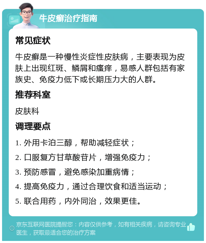 牛皮癣治疗指南 常见症状 牛皮癣是一种慢性炎症性皮肤病，主要表现为皮肤上出现红斑、鳞屑和瘙痒，易感人群包括有家族史、免疫力低下或长期压力大的人群。 推荐科室 皮肤科 调理要点 1. 外用卡泊三醇，帮助减轻症状； 2. 口服复方甘草酸苷片，增强免疫力； 3. 预防感冒，避免感染加重病情； 4. 提高免疫力，通过合理饮食和适当运动； 5. 联合用药，内外同治，效果更佳。