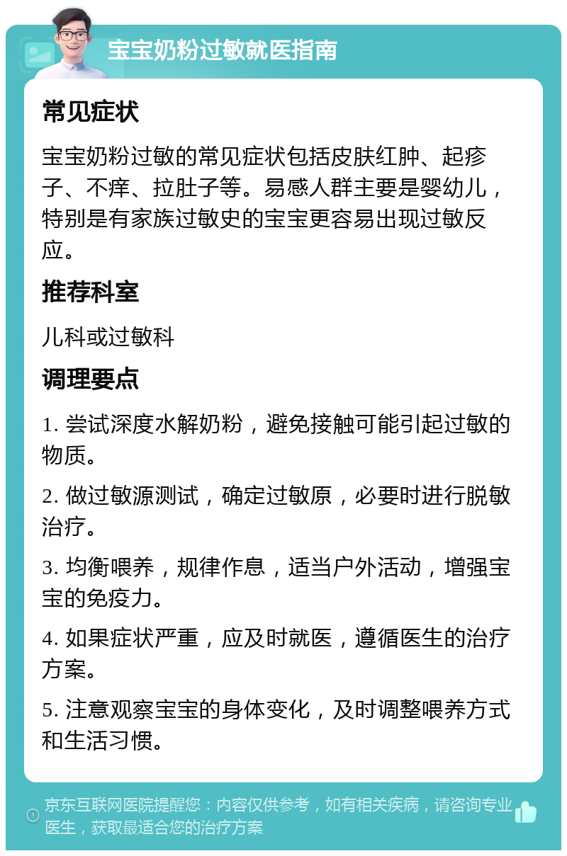 宝宝奶粉过敏就医指南 常见症状 宝宝奶粉过敏的常见症状包括皮肤红肿、起疹子、不痒、拉肚子等。易感人群主要是婴幼儿，特别是有家族过敏史的宝宝更容易出现过敏反应。 推荐科室 儿科或过敏科 调理要点 1. 尝试深度水解奶粉，避免接触可能引起过敏的物质。 2. 做过敏源测试，确定过敏原，必要时进行脱敏治疗。 3. 均衡喂养，规律作息，适当户外活动，增强宝宝的免疫力。 4. 如果症状严重，应及时就医，遵循医生的治疗方案。 5. 注意观察宝宝的身体变化，及时调整喂养方式和生活习惯。