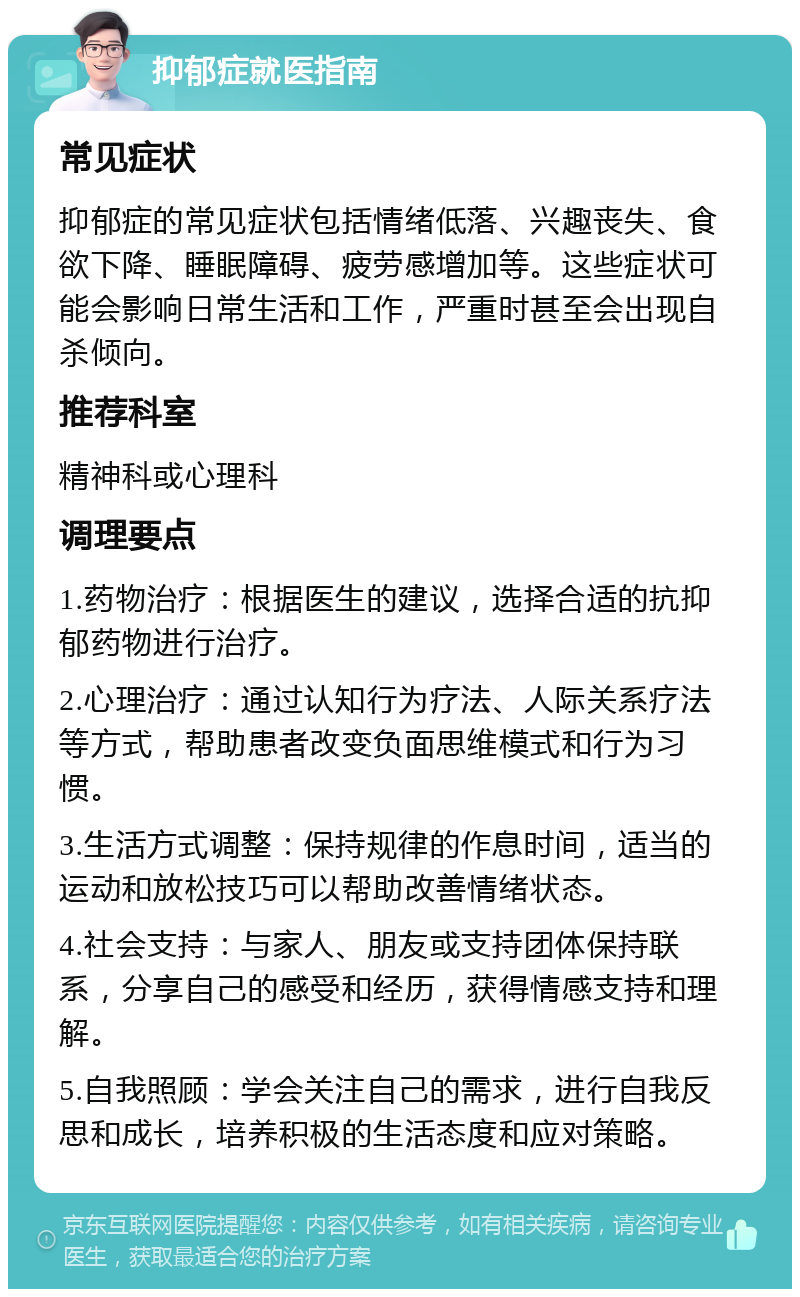 抑郁症就医指南 常见症状 抑郁症的常见症状包括情绪低落、兴趣丧失、食欲下降、睡眠障碍、疲劳感增加等。这些症状可能会影响日常生活和工作，严重时甚至会出现自杀倾向。 推荐科室 精神科或心理科 调理要点 1.药物治疗：根据医生的建议，选择合适的抗抑郁药物进行治疗。 2.心理治疗：通过认知行为疗法、人际关系疗法等方式，帮助患者改变负面思维模式和行为习惯。 3.生活方式调整：保持规律的作息时间，适当的运动和放松技巧可以帮助改善情绪状态。 4.社会支持：与家人、朋友或支持团体保持联系，分享自己的感受和经历，获得情感支持和理解。 5.自我照顾：学会关注自己的需求，进行自我反思和成长，培养积极的生活态度和应对策略。