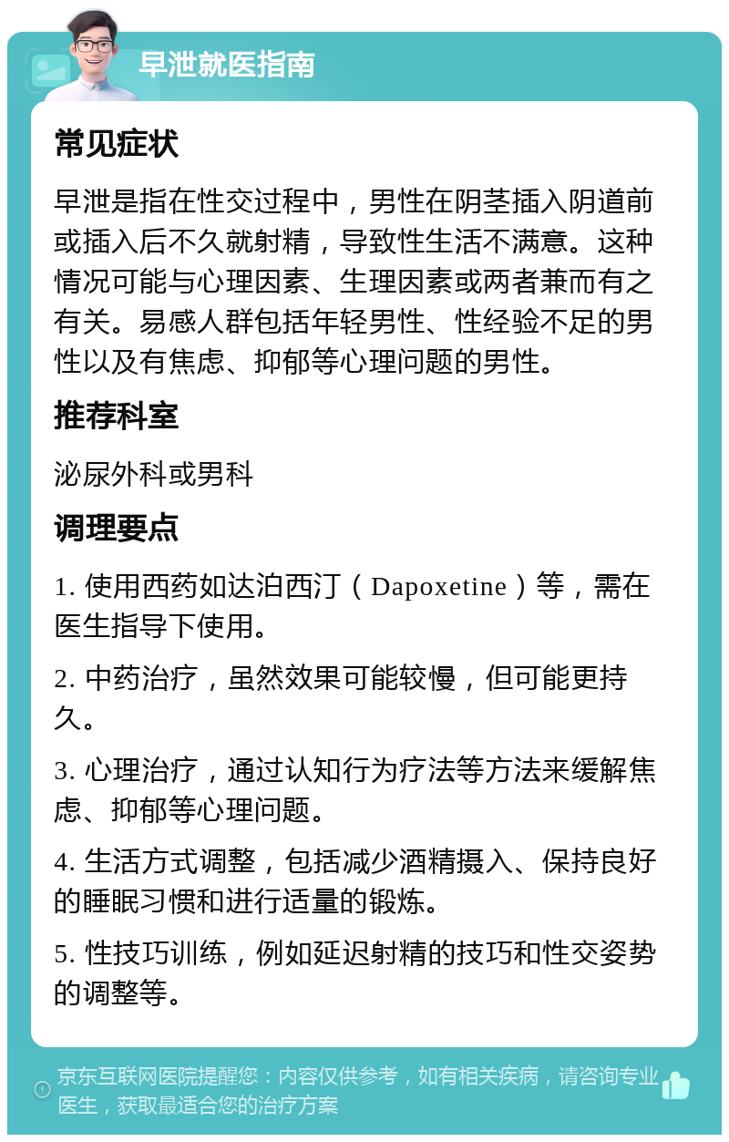 早泄就医指南 常见症状 早泄是指在性交过程中，男性在阴茎插入阴道前或插入后不久就射精，导致性生活不满意。这种情况可能与心理因素、生理因素或两者兼而有之有关。易感人群包括年轻男性、性经验不足的男性以及有焦虑、抑郁等心理问题的男性。 推荐科室 泌尿外科或男科 调理要点 1. 使用西药如达泊西汀（Dapoxetine）等，需在医生指导下使用。 2. 中药治疗，虽然效果可能较慢，但可能更持久。 3. 心理治疗，通过认知行为疗法等方法来缓解焦虑、抑郁等心理问题。 4. 生活方式调整，包括减少酒精摄入、保持良好的睡眠习惯和进行适量的锻炼。 5. 性技巧训练，例如延迟射精的技巧和性交姿势的调整等。