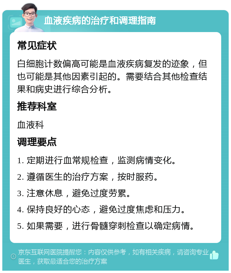 血液疾病的治疗和调理指南 常见症状 白细胞计数偏高可能是血液疾病复发的迹象，但也可能是其他因素引起的。需要结合其他检查结果和病史进行综合分析。 推荐科室 血液科 调理要点 1. 定期进行血常规检查，监测病情变化。 2. 遵循医生的治疗方案，按时服药。 3. 注意休息，避免过度劳累。 4. 保持良好的心态，避免过度焦虑和压力。 5. 如果需要，进行骨髓穿刺检查以确定病情。