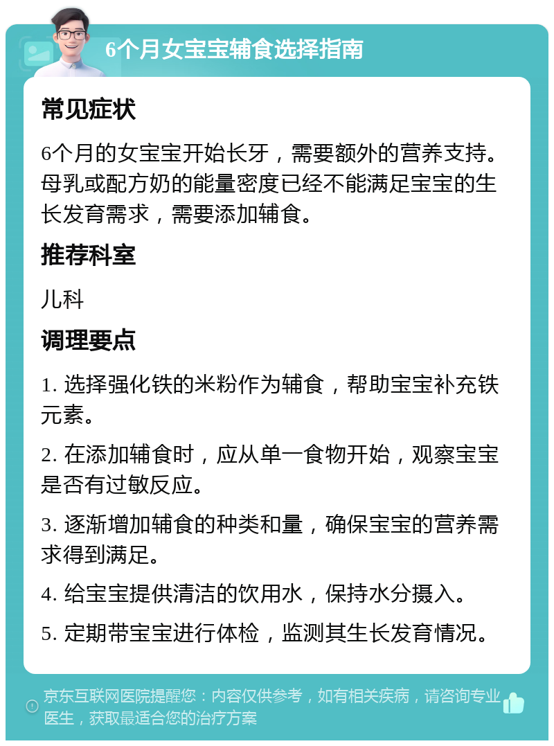 6个月女宝宝辅食选择指南 常见症状 6个月的女宝宝开始长牙，需要额外的营养支持。母乳或配方奶的能量密度已经不能满足宝宝的生长发育需求，需要添加辅食。 推荐科室 儿科 调理要点 1. 选择强化铁的米粉作为辅食，帮助宝宝补充铁元素。 2. 在添加辅食时，应从单一食物开始，观察宝宝是否有过敏反应。 3. 逐渐增加辅食的种类和量，确保宝宝的营养需求得到满足。 4. 给宝宝提供清洁的饮用水，保持水分摄入。 5. 定期带宝宝进行体检，监测其生长发育情况。