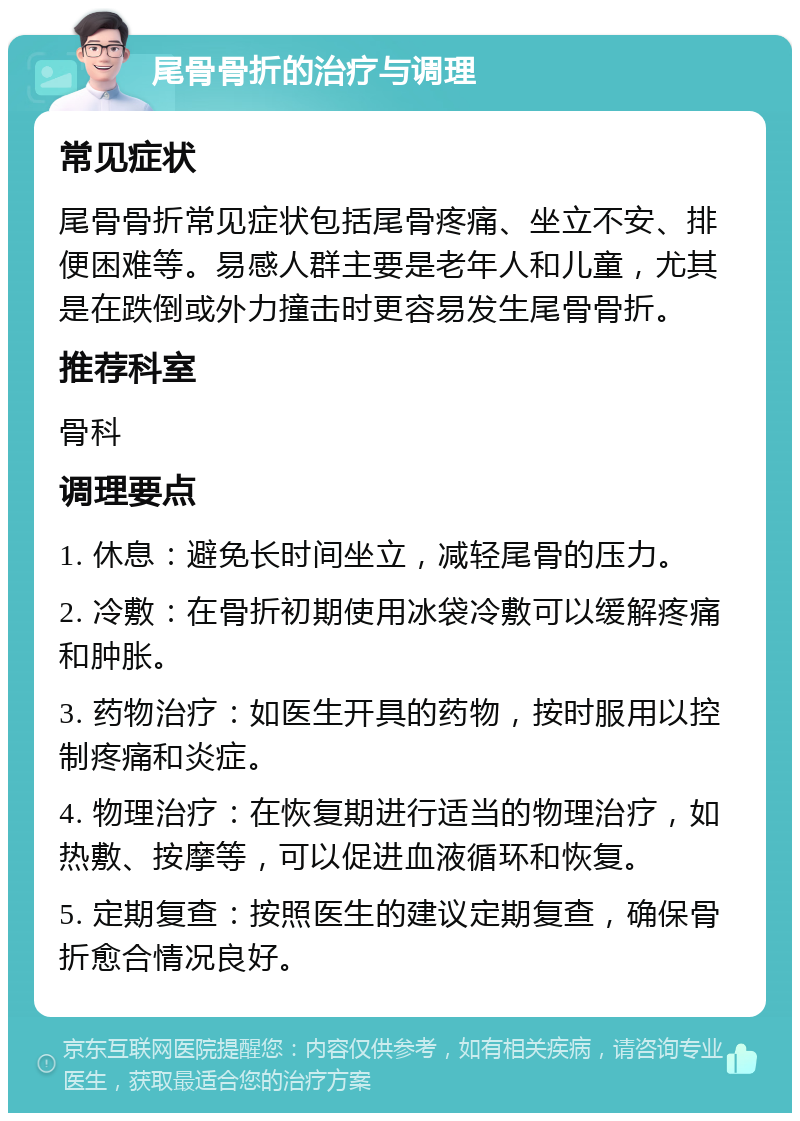 尾骨骨折的治疗与调理 常见症状 尾骨骨折常见症状包括尾骨疼痛、坐立不安、排便困难等。易感人群主要是老年人和儿童，尤其是在跌倒或外力撞击时更容易发生尾骨骨折。 推荐科室 骨科 调理要点 1. 休息：避免长时间坐立，减轻尾骨的压力。 2. 冷敷：在骨折初期使用冰袋冷敷可以缓解疼痛和肿胀。 3. 药物治疗：如医生开具的药物，按时服用以控制疼痛和炎症。 4. 物理治疗：在恢复期进行适当的物理治疗，如热敷、按摩等，可以促进血液循环和恢复。 5. 定期复查：按照医生的建议定期复查，确保骨折愈合情况良好。