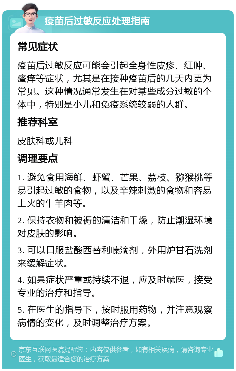 疫苗后过敏反应处理指南 常见症状 疫苗后过敏反应可能会引起全身性皮疹、红肿、瘙痒等症状，尤其是在接种疫苗后的几天内更为常见。这种情况通常发生在对某些成分过敏的个体中，特别是小儿和免疫系统较弱的人群。 推荐科室 皮肤科或儿科 调理要点 1. 避免食用海鲜、虾蟹、芒果、荔枝、猕猴桃等易引起过敏的食物，以及辛辣刺激的食物和容易上火的牛羊肉等。 2. 保持衣物和被褥的清洁和干燥，防止潮湿环境对皮肤的影响。 3. 可以口服盐酸西替利嗪滴剂，外用炉甘石洗剂来缓解症状。 4. 如果症状严重或持续不退，应及时就医，接受专业的治疗和指导。 5. 在医生的指导下，按时服用药物，并注意观察病情的变化，及时调整治疗方案。