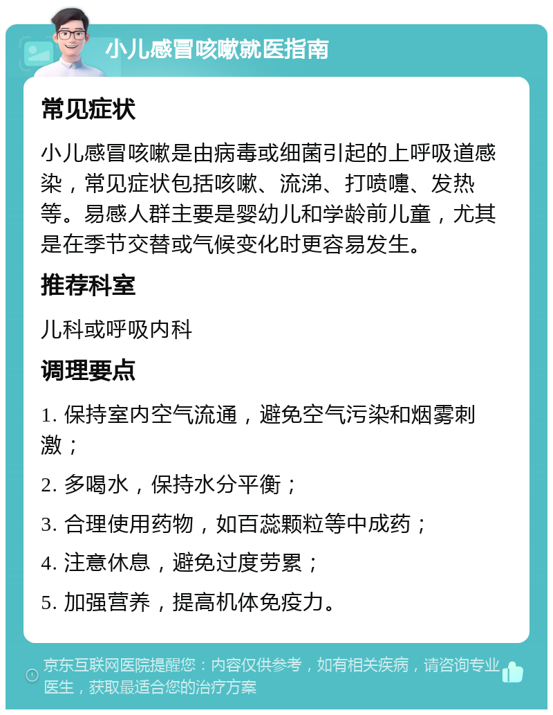 小儿感冒咳嗽就医指南 常见症状 小儿感冒咳嗽是由病毒或细菌引起的上呼吸道感染，常见症状包括咳嗽、流涕、打喷嚏、发热等。易感人群主要是婴幼儿和学龄前儿童，尤其是在季节交替或气候变化时更容易发生。 推荐科室 儿科或呼吸内科 调理要点 1. 保持室内空气流通，避免空气污染和烟雾刺激； 2. 多喝水，保持水分平衡； 3. 合理使用药物，如百蕊颗粒等中成药； 4. 注意休息，避免过度劳累； 5. 加强营养，提高机体免疫力。