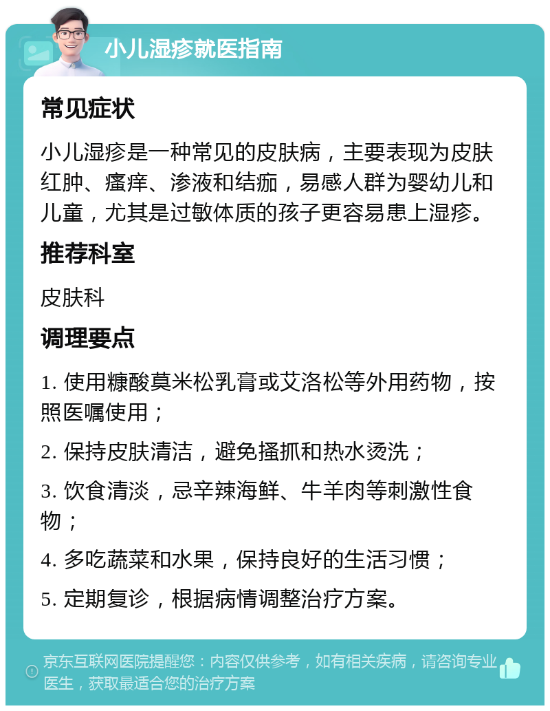 小儿湿疹就医指南 常见症状 小儿湿疹是一种常见的皮肤病，主要表现为皮肤红肿、瘙痒、渗液和结痂，易感人群为婴幼儿和儿童，尤其是过敏体质的孩子更容易患上湿疹。 推荐科室 皮肤科 调理要点 1. 使用糠酸莫米松乳膏或艾洛松等外用药物，按照医嘱使用； 2. 保持皮肤清洁，避免搔抓和热水烫洗； 3. 饮食清淡，忌辛辣海鲜、牛羊肉等刺激性食物； 4. 多吃蔬菜和水果，保持良好的生活习惯； 5. 定期复诊，根据病情调整治疗方案。