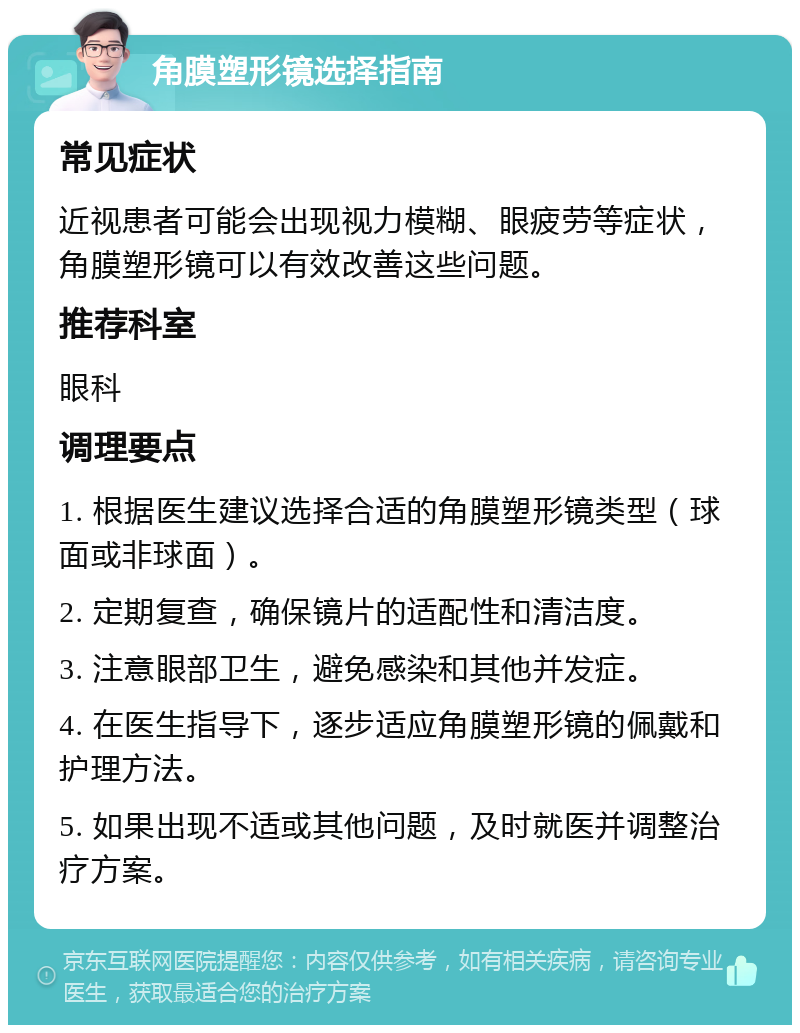 角膜塑形镜选择指南 常见症状 近视患者可能会出现视力模糊、眼疲劳等症状，角膜塑形镜可以有效改善这些问题。 推荐科室 眼科 调理要点 1. 根据医生建议选择合适的角膜塑形镜类型（球面或非球面）。 2. 定期复查，确保镜片的适配性和清洁度。 3. 注意眼部卫生，避免感染和其他并发症。 4. 在医生指导下，逐步适应角膜塑形镜的佩戴和护理方法。 5. 如果出现不适或其他问题，及时就医并调整治疗方案。