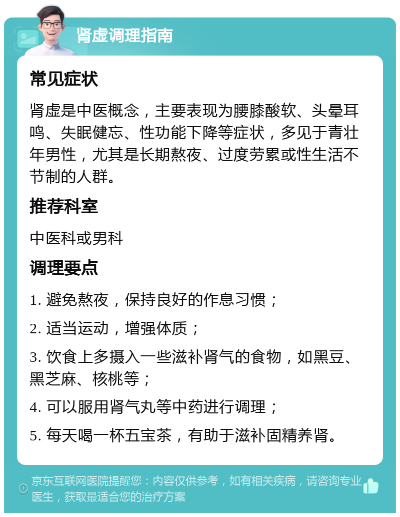 肾虚调理指南 常见症状 肾虚是中医概念，主要表现为腰膝酸软、头晕耳鸣、失眠健忘、性功能下降等症状，多见于青壮年男性，尤其是长期熬夜、过度劳累或性生活不节制的人群。 推荐科室 中医科或男科 调理要点 1. 避免熬夜，保持良好的作息习惯； 2. 适当运动，增强体质； 3. 饮食上多摄入一些滋补肾气的食物，如黑豆、黑芝麻、核桃等； 4. 可以服用肾气丸等中药进行调理； 5. 每天喝一杯五宝茶，有助于滋补固精养肾。