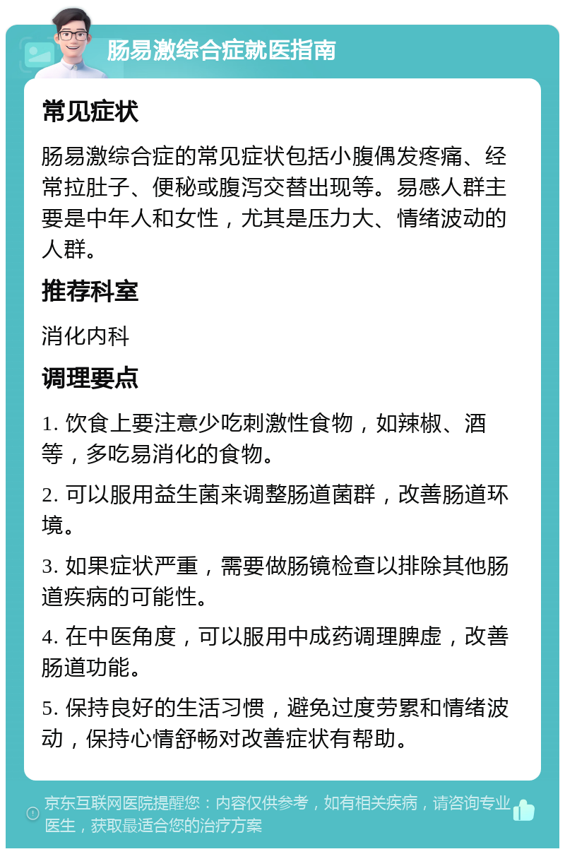 肠易激综合症就医指南 常见症状 肠易激综合症的常见症状包括小腹偶发疼痛、经常拉肚子、便秘或腹泻交替出现等。易感人群主要是中年人和女性，尤其是压力大、情绪波动的人群。 推荐科室 消化内科 调理要点 1. 饮食上要注意少吃刺激性食物，如辣椒、酒等，多吃易消化的食物。 2. 可以服用益生菌来调整肠道菌群，改善肠道环境。 3. 如果症状严重，需要做肠镜检查以排除其他肠道疾病的可能性。 4. 在中医角度，可以服用中成药调理脾虚，改善肠道功能。 5. 保持良好的生活习惯，避免过度劳累和情绪波动，保持心情舒畅对改善症状有帮助。