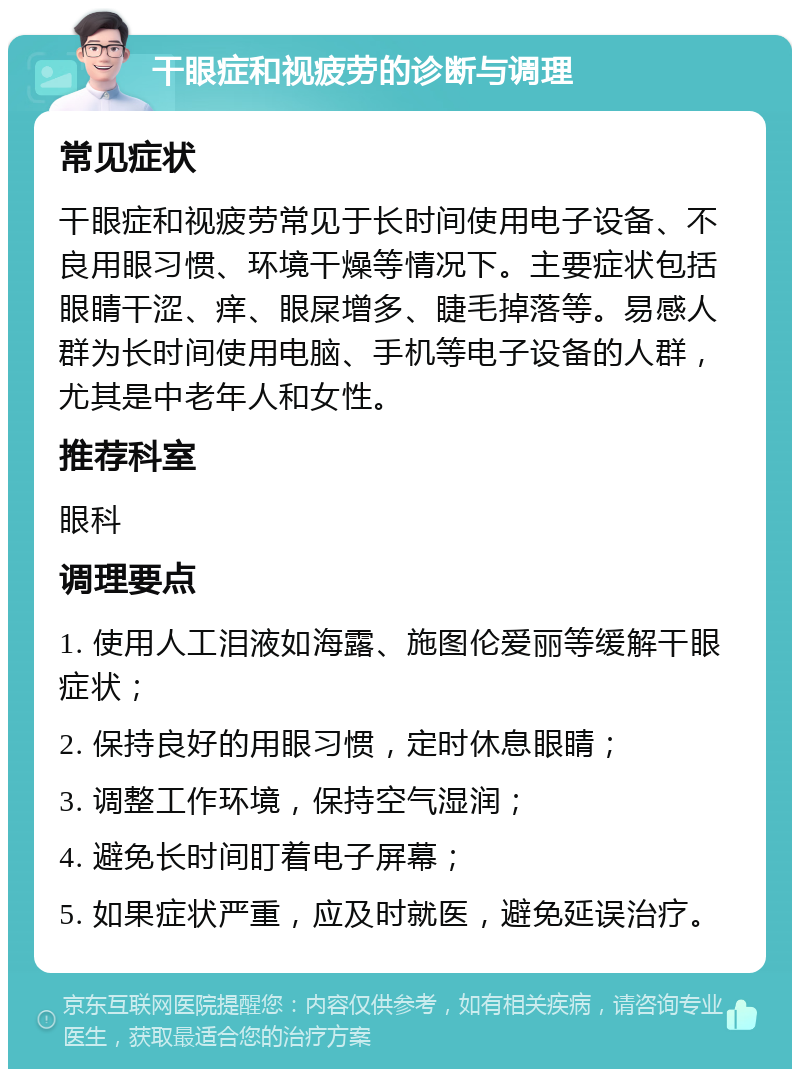 干眼症和视疲劳的诊断与调理 常见症状 干眼症和视疲劳常见于长时间使用电子设备、不良用眼习惯、环境干燥等情况下。主要症状包括眼睛干涩、痒、眼屎增多、睫毛掉落等。易感人群为长时间使用电脑、手机等电子设备的人群，尤其是中老年人和女性。 推荐科室 眼科 调理要点 1. 使用人工泪液如海露、施图伦爱丽等缓解干眼症状； 2. 保持良好的用眼习惯，定时休息眼睛； 3. 调整工作环境，保持空气湿润； 4. 避免长时间盯着电子屏幕； 5. 如果症状严重，应及时就医，避免延误治疗。