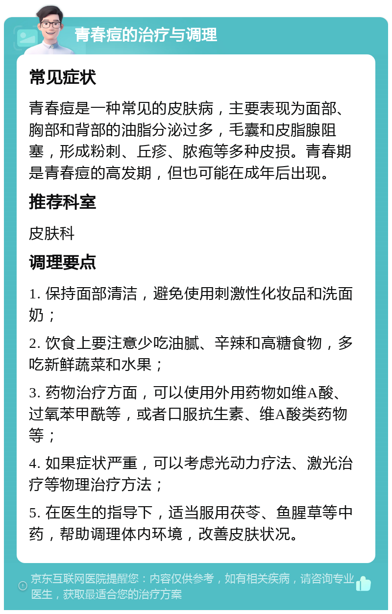 青春痘的治疗与调理 常见症状 青春痘是一种常见的皮肤病，主要表现为面部、胸部和背部的油脂分泌过多，毛囊和皮脂腺阻塞，形成粉刺、丘疹、脓疱等多种皮损。青春期是青春痘的高发期，但也可能在成年后出现。 推荐科室 皮肤科 调理要点 1. 保持面部清洁，避免使用刺激性化妆品和洗面奶； 2. 饮食上要注意少吃油腻、辛辣和高糖食物，多吃新鲜蔬菜和水果； 3. 药物治疗方面，可以使用外用药物如维A酸、过氧苯甲酰等，或者口服抗生素、维A酸类药物等； 4. 如果症状严重，可以考虑光动力疗法、激光治疗等物理治疗方法； 5. 在医生的指导下，适当服用茯苓、鱼腥草等中药，帮助调理体内环境，改善皮肤状况。