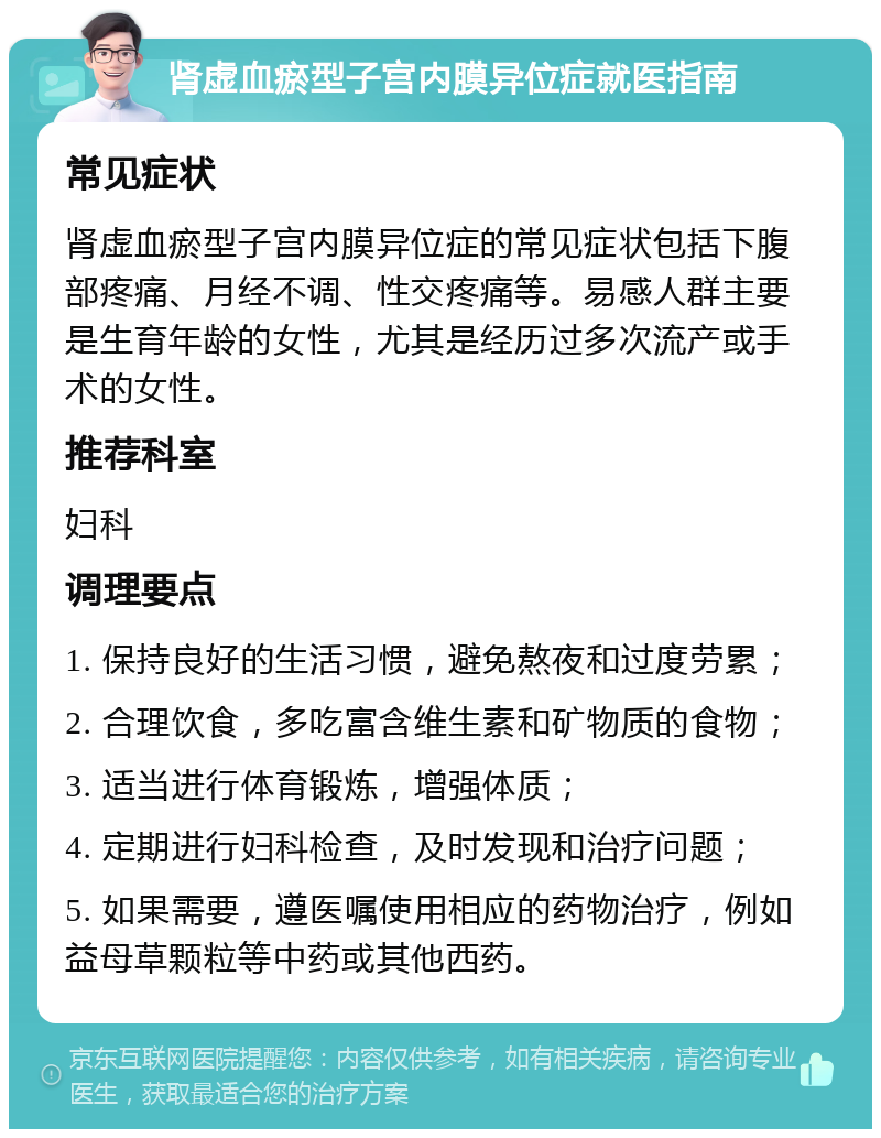 肾虚血瘀型子宫内膜异位症就医指南 常见症状 肾虚血瘀型子宫内膜异位症的常见症状包括下腹部疼痛、月经不调、性交疼痛等。易感人群主要是生育年龄的女性，尤其是经历过多次流产或手术的女性。 推荐科室 妇科 调理要点 1. 保持良好的生活习惯，避免熬夜和过度劳累； 2. 合理饮食，多吃富含维生素和矿物质的食物； 3. 适当进行体育锻炼，增强体质； 4. 定期进行妇科检查，及时发现和治疗问题； 5. 如果需要，遵医嘱使用相应的药物治疗，例如益母草颗粒等中药或其他西药。