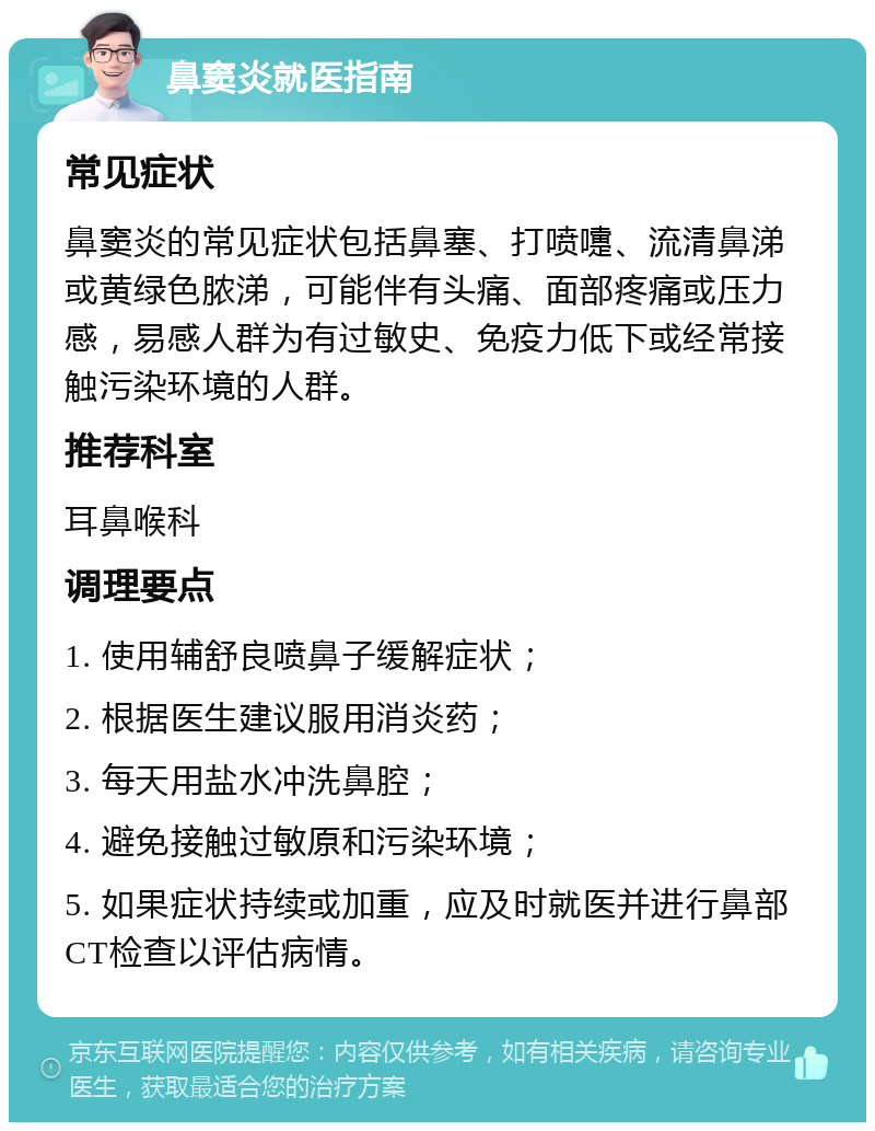 鼻窦炎就医指南 常见症状 鼻窦炎的常见症状包括鼻塞、打喷嚏、流清鼻涕或黄绿色脓涕，可能伴有头痛、面部疼痛或压力感，易感人群为有过敏史、免疫力低下或经常接触污染环境的人群。 推荐科室 耳鼻喉科 调理要点 1. 使用辅舒良喷鼻子缓解症状； 2. 根据医生建议服用消炎药； 3. 每天用盐水冲洗鼻腔； 4. 避免接触过敏原和污染环境； 5. 如果症状持续或加重，应及时就医并进行鼻部CT检查以评估病情。