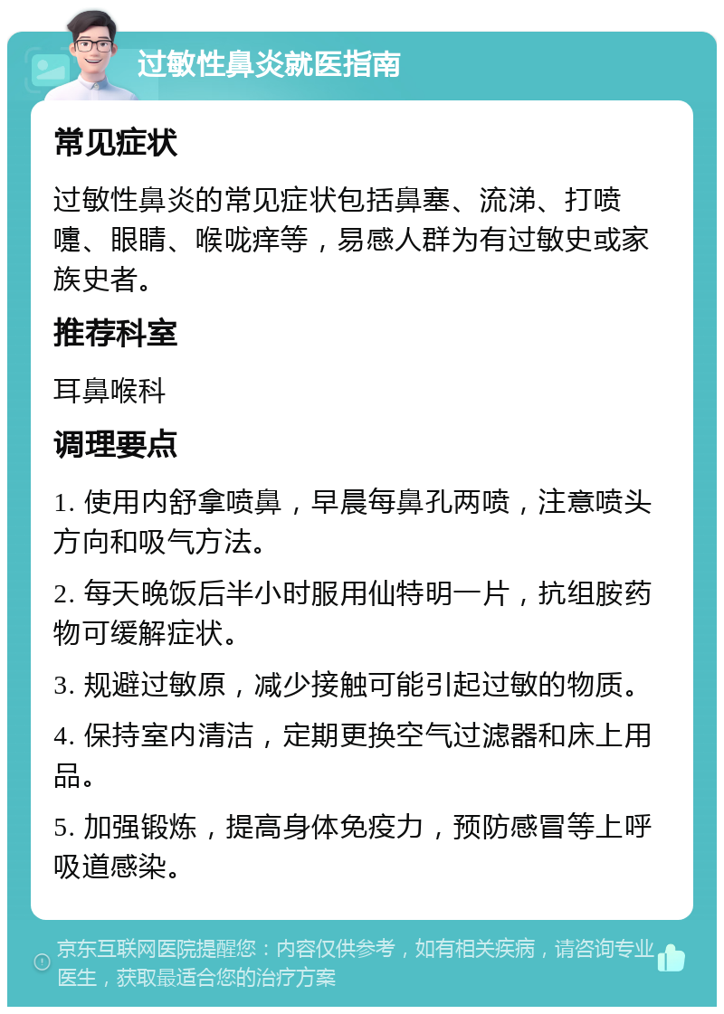 过敏性鼻炎就医指南 常见症状 过敏性鼻炎的常见症状包括鼻塞、流涕、打喷嚏、眼睛、喉咙痒等，易感人群为有过敏史或家族史者。 推荐科室 耳鼻喉科 调理要点 1. 使用内舒拿喷鼻，早晨每鼻孔两喷，注意喷头方向和吸气方法。 2. 每天晚饭后半小时服用仙特明一片，抗组胺药物可缓解症状。 3. 规避过敏原，减少接触可能引起过敏的物质。 4. 保持室内清洁，定期更换空气过滤器和床上用品。 5. 加强锻炼，提高身体免疫力，预防感冒等上呼吸道感染。